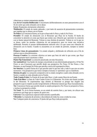 vibraciones se sienten mutuamente atraídas.
Ley de la Creación Deliberada: Concentrarte deliberadamente en unos pensamientos con el
fin de sentir que estás alineado con tu deseo.
Leyes: Respuestas eternamente coherentes.
Meditación: El estado de mente aplacado, y por tanto de ausencia de pensamientos resistentes
que impiden que te alinees con tu Fuente.
No Físico: La Conciencia Eterna, en la que se basa todo lo físico y todo lo No Físico.
Permitir: El estado de alineación con el Bienestar que fluye de la Fuente. El hecho de
concentrar tu atención en cosas que hacen que emitas una vibración que «permite» tu conexión
con tu fuente natural de Bienestar. Tolerar es muy distinto de permitir. Tolerar es ver lo que no
se desea, sentir las pruebas vibratorias de esa perspectiva, pero no tomar una iniciativa
deliberada. Permitir es prestar deliberadamente atención sólo a lo que causa una vibración de
alineación con la fuente. Cuando te encuentras en un estado de permitir, siempre te sientes
bien.
Primera Línea de pensamiento: Un estado relajado y deliberado de reflexión con el fin de
realizar nuevos descubrimientos.
Proceso Creativo: La corriente eléctrica en tanto que base de todo lo que existe, que fluye
específicamente hacia cuestiones o ideas.
Punto Fijo Emocional: La emoción practicada con más frecuencia.
Ser (sustantivo): Una fuente de energía concentrada en una determinada perspectiva. El Ser No
Físico es una Conciencia que percibe desde una perspectiva No Física. El Ser Físico, o Ser
Humano, es una Energía No Física que percibe a través de la perspectiva física.
Ser Interior: La parte Eterna de ti que percibe todo lo que has sido y todo lo que eres en estos
momentos. Una perspectiva que tienes siempre al alcance si «permites» que se manifieste.
Sistema de guía: La sensación comparativa de tu estado energético cuado estás alineado con tu
fuente o cuando no estás alineado con tu Fuente.
Todo Cuanto Existe: La Fuente de la que todo fluye; y todo cuanto fluye de esa Fuente.
Todo Está Bien: La base de Todo Cuanto Existe es el Bienestar. No existe otra fuente excepto
la del Bienestar. Si experimentas algo distinto al Bienestar es porque has elegido una
perspectiva que te impide acceder temporalmente al Bienestar natural que fluye incesantemente.
Tú: Conciencia Eterna que percibe desde tu amplia perspectiva No Física tu perspectiva física,
e incluso tu perspectiva celular.
Tú Total: Tú, en tu forma humana, en un estado de sentirte bien y, por tanto, sin ofrecer una
resistencia que haga que te separes de quien eres.
Universo: Una experiencia espacial relativamente cuantificable.
Vibración: La respuesta de armonía o discordancia de todas las cosas a todas las cosas.
Yo: Cualquier punto de conciencia. El punto del que fluye toda percepción.




                                                                                              84
 
