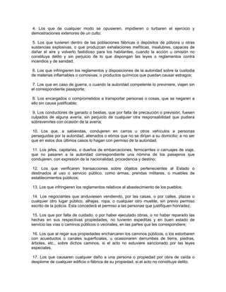 4. Los que de cualquier modo se opusieren, impidieren o turbaren el ejercicio y
demostraciones exteriores de un culto;

 5. Los que tuvieren dentro de las poblaciones fábricas o depósitos de pólvora u otras
sustancias explosivas, o que produzcan exhalaciones mefíticas, insalubres, capaces de
dañar el aire y volverlo fastidioso para los habitantes, cuando la acción u omisión no
constituya delito y sin perjuicio de lo que dispongan las leyes o reglamentos contra
incendios y de sanidad;

6. Los que infringieren los reglamentos y disposiciones de la autoridad sobre la custodia
de materias inflamables o corrosivas, o productos químicos que puedan causar estragos;

 7. Los que en caso de guerra, o cuando la autoridad competente lo previniere, viajen sin
el correspondiente pasaporte;

 8. Los encargados o comprometidos a transportar personas o cosas, que se negaren a
ello sin causa justificable;

 9. Los conductores de ganado o bestias, que por falta de precaución o previsión, fuesen
culpados de alguna avería; sin perjuicio de cualquier otra responsabilidad que pudiera
sobrevenirles con ocasión de la avería;

 10. Los que, a sabiendas, condujeren en carros u otros vehículos a personas
perseguidas por la autoridad, alienados o ebrios que no se dirijan a su domicilio; a no ser
que en estos dos últimos casos lo hagan con permiso de la autoridad.

 11. Los jefes, capitanes, o dueños de embarcaciones, ferrocarriles o carruajes de viaje,
que no pasaren a la autoridad correspondiente una nómina de los pasajeros que
condujeren, con expresión de la nacionalidad, procedencia y destino;

 12. Los que verificaren transacciones sobre objetos pertenecientes al Estado o
destinados al uso o servicio público, como armas, prendas militares, o muebles de
establecimientos públicos;

13. Los que infringieren los reglamentos relativos al abastecimiento de los pueblos;

 14. Los negociantes que anduviesen vendiendo, por las casas, o por calles, plazas o
cualquier otro lugar público, alhajas, ropa, o cualquier otro mueble, sin previo permiso
escrito de la policía. Esta concederá el permiso a las personas que justifiquen honradez;

 15. Los que por falta de cuidado, o por haber ejecutado obras, o no haber reparado las
hechas en sus respectivas propiedades, no tuvieren expeditas y en buen estado de
servicio las vías o caminos públicos o vecinales, en las partes que les correspondiere;

 16. Los que al regar sus propiedades encharcaren los caminos públicos, o los estorbaren
con acueductos o canales superficiales, u ocasionaren derrumbes de tierra, piedras,
árboles, etc., sobre dichos caminos, si el acto no estuviere sancionado por las leyes
especiales.

17. Los que causaren cualquier daño a una persona o propiedad por obra de caída o
desplome de cualquier edificio o fábrica de su propiedad, si el acto no constituye delito;
 