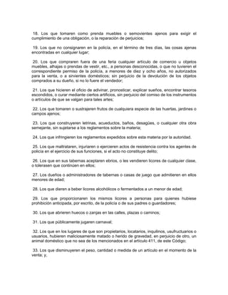 18. Los que tomaren como prenda muebles o semovientes ajenos para exigir el
cumplimiento de una obligación, o la reparación de perjuicios;

 19. Los que no consignaren en la policía, en el término de tres días, las cosas ajenas
encontradas en cualquier lugar;

 20. Los que compraren fuera de una feria cualquier artículo de comercio u objetos
muebles, alhajas o prendas de vestir, etc., a personas desconocidas, o que no tuvieren el
correspondiente permiso de la policía, a menores de diez y ocho años, no autorizados
para la venta, o a sirvientes domésticos; sin perjuicio de la devolución de los objetos
comprados a su dueño, si no lo fuere el vendedor;

 21. Los que hicieren el oficio de adivinar, pronosticar, explicar sueños, encontrar tesoros
escondidos, o curar mediante ciertos artificios, sin perjuicio del comiso de los instrumentos
o artículos de que se valgan para tales artes;

 22. Los que tomaren o sustrajeren frutos de cualquiera especie de las huertas, jardines o
campos ajenos;

 23. Los que construyeren letrinas, acueductos, baños, desagües, o cualquier otra obra
semejante, sin sujetarse a los reglamentos sobre la materia;

24. Los que infringieren los reglamentos expedidos sobre esta materia por la autoridad.

 25. Los que maltrataren, injuriaren o ejercieren actos de resistencia contra los agentes de
policía en el ejercicio de sus funciones, si el acto no constituye delito;

 26. Los que en sus tabernas aceptaren ebrios, o les vendieren licores de cualquier clase,
o tolerasen que continúen en ellos;

27. Los dueños o administradores de tabernas o casas de juego que admitieren en ellos
menores de edad;

28. Los que dieren a beber licores alcohólicos o fermentados a un menor de edad;

 29. Los que proporcionaren los mismos licores a personas para quienes hubiese
prohibición anticipada, por escrito, de la policía o de sus padres o guardadores;

30. Los que abrieren huecos o zanjas en las calles, plazas o caminos;

31. Los que públicamente jugaren carnaval;

 32. Los que en los lugares de que son propietarios, locatarios, inquilinos, usufructuarios o
usuarios, hubieren maliciosamente matado o herido de gravedad, en perjuicio de otro, un
animal doméstico que no sea de los mencionados en el artículo 411, de este Código;

 33. Los que disminuyeren el peso, cantidad o medida de un artículo en el momento de la
venta; y,
 