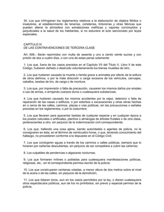 34. Los que infringieren los reglamentos relativos a la elaboración de objetos fétidos o
insalubres, al establecimiento de tenerías, coheterías, tintorerías y otras fábricas que
pueden alterar la atmósfera con exhalaciones mefíticas y vapores corrompidos y
perjudiciales a la salud de los habitantes, si no estuviere el acto sancionado por leyes
especiales.


CAPÍTULO III
DE LAS CONTRAVENCIONES DE TERCERA CLASE

Art. 606.- Serán reprimidos con multa de sesenta y uno a ciento veinte sucres y con
prisión de dos a cuatro días, o con una de estas penas solamente:

1. Los que, fuera de los casos previstos en el Capítulo VII del Título V, Libro II de este
Código, hubieren dañado o destruido voluntariamente los bienes muebles de otro;

 2. Los que hubieren causado la muerte o herida grave a animales por efecto de la soltura
de otros dañinos, o por la mala dirección o carga excesiva de los vehículos, carruajes,
caballos, bestias de tiro, de carga o de montura;

 3. Los que, por imprevisión o falta de precaución, causaren los mismos daños por empleo
o uso de armas, o arrojando cuerpos duros o cualesquiera substancias;

 4. Los que hubieren causado los mismos accidentes por la vejez, deterioro o falta de
reparación de las casas o edificios, o por estorbos o excavaciones y otras obras hechas
en o cerca de las calles, caminos, plazas o vías públicas, sin las precauciones o señales
previstas en los reglamentos, o por la costumbre;

 5. Los que llevaren para apacentar bestias de cualquier especie y en cualquier época a
los prados naturales o artificiales, plantíos o almácigas de árboles frutales o de otra clase,
pertenecientes a otro, sin perjuicio de la indemnización civil correspondiente;

 6. Los que, hallando una cosa ajena, siendo autoridades o agentes de policía, no la
consignaren en ésta, en el término de veinticuatro horas, o que, teniendo conocimiento del
hallazgo, no procedieren conforme a lo dispuesto en el Código Civil;

 7. Los que condujeren aguas a través de los caminos o calles públicas, siempre que lo
hicieren por cañerías descubiertas, sin perjuicio de ser compelidos a cubrir las cañerías;

8. Los culpables de pendencias o algazaras nocturnas;

 9. Los que formaren mítines o pobladas para cualesquiera manifestaciones políticas,
religiosas, etc., sin el correspondiente permiso escrito de la policía;

10. Los que construyeren ventanas voladas, a menor altura de dos metros sobre el nivel
de la acera o de las calles, sin perjuicio de la demolición;

 11. Los que lidiaren toros, aun en los casos permitidos por la ley, o dieren cualesquiera
otros espectáculos públicos, aun de los no prohibidos, sin previo y especial permiso de la
policía;
 