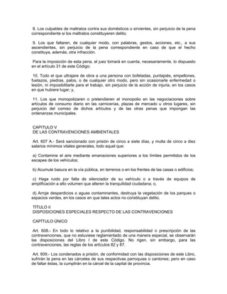 8. Los culpables de maltratos contra sus domésticos o sirvientes, sin perjuicio de la pena
correspondiente si los maltratos constituyeren delito;

 9. Los que faltaren, de cualquier modo, con palabras, gestos, acciones, etc., a sus
ascendientes, sin perjuicio de la pena correspondiente en caso de que el hecho
constituya, además, otra infracción.

 Para la imposición de esta pena, el juez tomará en cuenta, necesariamente, lo dispuesto
en el artículo 31 de este Código;

 10. Todo el que ultrajare de obra a una persona con bofetadas, puntapiés, empellones,
fuetazos, piedras, palos, o de cualquier otro modo, pero sin ocasionarle enfermedad o
lesión, ni imposibilitarle para el trabajo, sin perjuicio de la acción de injuria, en los casos
en que hubiere lugar; y,

 11. Los que monopolizaren o pretendieren el monopolio en las negociaciones sobre
artículos de consumo diario en las carnicerías, plazas de mercado u otros lugares, sin
perjuicio del comiso de dichos artículos y de las otras penas que impongan las
ordenanzas municipales.


CAPITULO V
DE LAS CONTRAVENCIONES AMBIENTALES

 Art. 607 A.- Será sancionado con prisión de cinco a siete días, y multa de cinco a diez
salarios mínimos vitales generales, todo aquel que:

 a) Contamine el aire mediante emanaciones superiores a los límites permitidos de los
escapes de los vehículos;

b) Acumule basura en la vía pública, en terrenos o en los frentes de las casas o edificios;

c) Haga ruido por falta de silenciador de su vehículo o a través de equipos de
amplificación a alto volumen que alteren la tranquilidad ciudadana; o,

 d) Arroje desperdicios o aguas contaminantes, destruya la vegetación de los parques o
espacios verdes, en los casos en que tales actos no constituyan delito.

TÍTULO II
DISPOSICIONES ESPECIALES RESPECTO DE LAS CONTRAVENCIONES

CAPÍTULO ÚNICO

 Art. 608.- En todo lo relativo a la punibilidad, responsabilidad o prescripción de las
contravenciones, que no estuviese reglamentado de una manera especial, se observarán
las disposiciones del Libro I de este Código. No rigen, sin embargo, para las
contravenciones, las reglas de los artículos 82 y 87.

 Art. 609.- Los condenados a prisión, de conformidad con las disposiciones de este Libro,
sufrirán la pena en las cárceles de sus respectivas parroquias o cantones; pero en caso
de faltar éstas, la cumplirán en la cárcel de la capital de provincia.
 