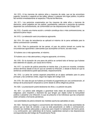 Art. 610.- A los menores de catorce años y mayores de siete, que se les encontrare
jugando, fumando o vagando en las calles, plazas o cualquier otro lugar público, la policía
les remitirá inmediatamente al respectivo Tribunal de Menores.

 Art. 611.- Los perjuicios ocasionados por los mayores de siete años y menores de
dieciocho, serán pagados por los padres, guardadores, patronos o personas de quienes
dependan los contraventores, de conformidad con las disposiciones del Código Civil.

 Art. 612.- Cuando una misma acción u omisión constituya dos o más contravenciones, se
aplicará la pena mayor.

Art. 613.- La reiteración será circunstancia agravante.

 Art. 614.- En caso de reincidencia se aplicará el máximo de la pena señalada para la
última contravención cometida.

 Art. 615.- Para la graduación de las penas, el juez de policía tomará en cuenta las
circunstancias agravantes o atenuantes que acompañen al hecho, de este modo:

Si hubiere una o más agravantes, el máximo;

Si hubiere una o más atenuantes y ninguna agravante, el mínimo.

 Art. 616.- En la duración de una pena de policía se contará todo el tiempo que hubiese
sido detenido el culpado, por causa de la misma.

 Art. 617.- La acción de policía prescribe en treinta días, y la pena en noventa, contados
ambos términos desde el día en que se cometió la infracción, o desde la fecha en que la
sentencia condenatoria quedó ejecutoriada, respectivamente.

 Art. 618.- La pena de comiso especial prescribirá en el plazo señalado para la pena
principal; y las condenas civiles, según las reglas del Código Civil.

 Art. 619.- En caso de que se hubiera ya iniciado el juzgamiento por una contravención, el
tiempo de la prescripción empezará a correr desde la última diligencia judicial.

Art. 620.- La prescripción podrá declararse de oficio, o a petición de parte.

 Art. 621.- La policía está obligada a garantizar toda clase de asociaciones civiles o
religiosas; pero impedirá y disolverá las que tengan por objeto turbar la tranquilidad
pública o perpetrar una infracción; lo que se presume si los individuos que las componen
están armados o formando pendencia.

Las autoridades de policía dictarán las medidas oportunas aplicables al caso.

 Art. 622.- Siempre que llegare a conocimiento del Intendente u otra de las autoridades de
policía que se trate de cometer, o que se está perpetrando un delito o contravención,
tomarán las medidas adecuadas y oportunas para impedir la realización del hecho penal,
o su continuación, aún valiéndose de la fuerza; sujetándose siempre a las disposiciones
correspondientes del Código de Procedimiento Penal.
 