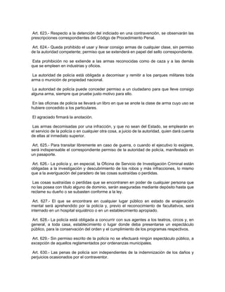 Art. 623.- Respecto a la detención del indiciado en una contravención, se observarán las
prescripciones correspondientes del Código de Procedimiento Penal.

 Art. 624.- Queda prohibido el usar y llevar consigo armas de cualquier clase, sin permiso
de la autoridad competente; permiso que se extenderá en papel del sello correspondiente.

Esta prohibición no se extiende a las armas reconocidas como de caza y a las demás
que se empleen en industrias y oficios.

 La autoridad de policía está obligada a decomisar y remitir a los parques militares toda
arma o munición de propiedad nacional.

 La autoridad de policía puede conceder permiso a un ciudadano para que lleve consigo
alguna arma, siempre que pruebe justo motivo para ello.

 En las oficinas de policía se llevará un libro en que se anote la clase de arma cuyo uso se
hubiere concedido a los particulares.

El agraciado firmará la anotación.

 Las armas decomisadas por una infracción, y que no sean del Estado, se emplearán en
el servicio de la policía o en cualquier otra cosa, a juicio de la autoridad, quien dará cuenta
de ellas al inmediato superior.

 Art. 625.- Para transitar libremente en caso de guerra, o cuando el ejecutivo lo exigiere,
será indispensable el correspondiente permiso de la autoridad de policía, manifestado en
un pasaporte.

 Art. 626.- La policía y, en especial, la Oficina de Servicio de Investigación Criminal están
obligadas a la investigación y descubrimiento de los robos y más infracciones, lo mismo
que a la averiguación del paradero de las cosas sustraídas o perdidas.

 Las cosas sustraídas o perdidas que se encontraren en poder de cualquier persona que
no las posea con título alguno de dominio, serán aseguradas mediante depósito hasta que
reclame su dueño o se subasten conforme a la ley.

 Art. 627.- El que se encontrare en cualquier lugar público en estado de enajenación
mental será aprehendido por la policía y, previo el reconocimiento de facultativos, será
internado en un hospital siquiátrico o en un establecimiento apropiado.

Art. 628.- La policía está obligada a concurrir con sus agentes a los teatros, circos y, en
general, a toda casa, establecimiento o lugar donde deba presentarse un espectáculo
público, para la conservación del orden y el cumplimiento de los programas respectivos.

 Art. 629.- Sin permiso escrito de la policía no se efectuará ningún espectáculo público, a
excepción de aquellos reglamentados por ordenanzas municipales.

 Art. 630.- Las penas de policía son independientes de la indemnización de los daños y
perjuicios ocasionados por el contraventor.
 
