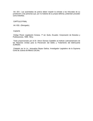 Art. 631.- Las autoridades de policía deben impedir la entrada a los tribunales de su
jurisdicción a las personas que, por no tratarse de su propia defensa, pretendan proceder
como tinterillos.


CAPÍTULO FINAL

Art. 632.- (Derogado).


FUENTE

Código Penal, Legislación Conexa. 1ª ed. Quito, Ecuador. Corporación de Estudios y
Publicaciones, 1999, 108 p.

 Texto proporcionado por el Dr. Arturo Donoso Castellón al Instituto Latinoamericano de
las Naciones Unidas para la Prevención del Delito y Tratamiento del Delincuente
(ILANUD).

Cotejado por la Lic. Jacqueline Reyes Galicia, Investigador Legislativo de la Suprema
Corte de Justicia de México (SCJN).
 