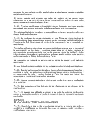 propiedad del autor del acto punible, o del cómplice; y sobre las que han sido producidas
por la infracción misma.

 El comiso especial será impuesto por delito, sin perjuicio de las demás penas
establecidas por la ley; pero, al tratarse de una contravención no se impondrá sino en los
casos expresamente determinados por la ley.

 Art. 66.- El trabajo es obligatorio en los establecimientos destinados a reclusión y prisión
correccional, y su producto se invertirá en la forma señalada en la Ley respectiva.

 El producto del trabajo del penado no es susceptible de embargo ni secuestro, salvo para
el pago de alimentos forzosos.

 Art. 67.- La condena a las penas establecidas en este Código es independiente de la
indemnización de daños y perjuicios de acuerdo con las normas de los Códigos Civil y de
Procedimiento Civil. Determinado el monto de la indemnización se lo recaudará por
apremio real.

 Podrá el damnificado o quien ejerza su representación legal reclamar ante el fuero penal
la indemnización de los daños y perjuicios ocasionados por el delito, mediante la
correspondiente acusación particular que con tal objeto se intente. La liquidación de las
indemnizaciones declaradas en sentencia firme se llevará a cabo en juicio verbal sumario,
conforme prescribe el Código de Procedimiento Penal.

 La recaudación se realizará por apremio real en contra del deudor o del civilmente
responsable.

En caso de insolvencia comprobada, por las costas procesales no habrá apremio alguno.

 Art. 68.- Cuando los bienes del condenado no fueren suficientes para pagar los daños y
perjuicios, la multa y las restituciones, serán preferidas las dos primeras condenaciones; y
en concurrencia de multa y costas debidas al Fisco, los pagos que hicieren los
condenados se imputarán primeramente a las costas.

 Art. 69.- Ninguna pena podrá ejecutarse mientras esté pendiente un recurso o aclaratoria
de la sentencia.

Art. 70.- Las obligaciones civiles derivadas de las infracciones, no se extinguen por la
muerte del reo.

 Art. 71.- El culpado está obligado a publicar, a su costa, la sentencia condenatoria,
cuando la publicación constituya el medio de reparar el daño no pecuniario ocasionado
por el delito.

CAPÍTULO II
DE LA APLICACIÓN Y MODIFICACIÓN DE LAS PENAS

 Art. 72.- Cuando haya dos o más circunstancias atenuantes y ninguna agravante no
constitutiva o modificatoria de infracción, las penas de reclusión serán reducidas o
modificadas de esta manera:
 