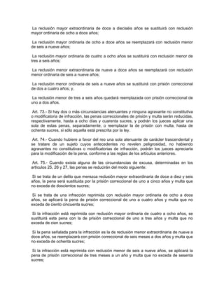 La reclusión mayor extraordinaria de doce a dieciséis años se sustituirá con reclusión
mayor ordinaria de ocho a doce años;

 La reclusión mayor ordinaria de ocho a doce años se reemplazará con reclusión menor
de seis a nueve años;

 La reclusión mayor ordinaria de cuatro a ocho años se sustituirá con reclusión menor de
tres a seis años;

La reclusión menor extraordinaria de nueve a doce años se reemplazará con reclusión
menor ordinaria de seis a nueve años;

 La reclusión menor ordinaria de seis a nueve años se sustituirá con prisión correccional
de dos a cuatro años; y,

 La reclusión menor de tres a seis años quedará reemplazada con prisión correccional de
uno a dos años.

 Art. 73.- Si hay dos o más circunstancias atenuantes y ninguna agravante no constitutiva
o modificatoria de infracción, las penas correccionales de prisión y multa serán reducidas,
respectivamente, hasta a ocho días y cuarenta sucres, y podrán los jueces aplicar una
sola de estas penas, separadamente, o reemplazar la de prisión con multa, hasta de
ochenta sucres, si sólo aquella está prescrita por la ley.

 Art. 74.- Cuando hubiere a favor del reo una sola atenuante de carácter trascendental y
se tratare de un sujeto cuyos antecedentes no revelen peligrosidad, no habiendo
agravantes no constitutivas o modificatorias de infracción, podrán los jueces apreciarla
para la modificación de la pena, conforme a las reglas de los artículos anteriores.

 Art. 75.- Cuando exista alguna de las circunstancias de excusa, determinadas en los
artículos 25, 26 y 27, las penas se reducirán del modo siguiente:

Si se trata de un delito que merezca reclusión mayor extraordinaria de doce a diez y seis
años, la pena será sustituida por la prisión correccional de uno a cinco años y multa que
no exceda de doscientos sucres;

 Si se trata de una infracción reprimida con reclusión mayor ordinaria de ocho a doce
años, se aplicará la pena de prisión correccional de uno a cuatro años y multa que no
exceda de ciento cincuenta sucres;

 Si la infracción está reprimida con reclusión mayor ordinaria de cuatro a ocho años, se
sustituirá esta pena con la de prisión correccional de uno a tres años y multa que no
exceda de cien sucres;

 Si la pena señalada para la infracción es la de reclusión menor extraordinaria de nueve a
doce años, se reemplazará con prisión correccional de seis meses a dos años y multa que
no exceda de ochenta sucres;

 Si la infracción está reprimida con reclusión menor de seis a nueve años, se aplicará la
pena de prisión correccional de tres meses a un año y multa que no exceda de sesenta
sucres;
 