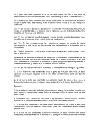 Si la pena que debe aplicarse es la de reclusión menor de tres a seis años, se
reemplazará con prisión correccional de uno a seis meses y multa de cuarenta sucres; y,

 Si se trata de un delito reprimido con prisión correccional, la pena quedará reducida a
prisión de ocho días a tres meses y multa de treinta y cinco sucres, o una de estas penas
solamente.

 Art. 76.- La reducción de la pena de reclusión, en virtud de circunstancias atenuantes, no
impide que al condenado se le coloque bajo la vigilancia especial de la autoridad durante
tres años a lo menos, y seis, a lo más.

 Art. 77.- Hay reincidencia cuando el culpado vuelve a cometer un delito después de haber
cometido uno anterior por el que recibió sentencia condenatoria.

 Art. 78.- En las contravenciones hay reincidencia cuando se comete la misma
contravención u otra mayor, en los noventa días subsiguientes a la condena por la
primera falta.

 Art. 79.- Las sentencias condenatorias expedidas en el extranjero se tomarán en cuenta
para la reincidencia.

 Igualmente, se tomarán en cuenta las sentencias condenatorias pronunciadas por los
tribunales militares pero sólo al tratarse de delitos de la misma naturaleza; y, en este
caso, solamente se considerará el mínimo de la pena que podía haberse impuesto en la
primera condenación, y no la que se hubiere en realidad aplicado.

Art. 80.- En caso de reincidencia se aumentará la pena conforme a las reglas siguientes:

 1. El que habiendo sido condenado antes a pena de reclusión cometiere un delito
reprimido con reclusión mayor de cuatro a ocho años, sufrirá la misma pena, pero de ocho
a doce;

 2. Si el nuevo delito está reprimido con reclusión mayor de ocho a doce años, el
delincuente será condenado a reclusión mayor extraordinaria de doce a dieciséis años;

Derogado.

 3. Si un individuo, después de haber sido condenado a pena de reclusión, cometiere un
delito reprimido con reclusión menor de tres a seis años, sufrirá la misma pena, pero de
seis a nueve;

 4. Si el nuevo delito cometido es de los que la ley reprime con reclusión menor de seis a
nueve años, el transgresor será condenado a reclusión menor extraordinaria;

 5. Si el que fue condenado a reclusión menor extraordinaria de nueve a doce años
cometiere otra infracción reprimida con la misma pena, será condenado a reclusión mayor
de doce años;

 6. Si el que ha sido condenado a reclusión cometiere un delito reprimido con prisión
correccional, será reprimido con el máximo de la pena por el delito nuevamente cometido;
 
