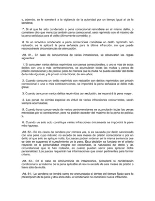 y, además, se le someterá a la vigilancia de la autoridad por un tiempo igual al de la
condena;

 7. Si el que ha sido condenado a pena correccional reincidiere en el mismo delito, o
cometiere otro que merezca también pena correccional, será reprimido con el máximo de
la pena señalada para el delito últimamente cometido; y,

 8. Si un individuo condenado a pena correccional cometiere un delito reprimido con
reclusión, se le aplicará la pena señalada para la última infracción, sin que pueda
reconocérsele circunstancias de atenuación.

 Art. 81.- En caso de concurrencia de varias infracciones, se observarán las reglas
siguientes:

 1. Si concurren varios delitos reprimidos con penas correccionales, o uno o más de estos
delitos con una o más contravenciones, se acumularán todas las multas y penas de
prisión correccional y de policía; pero de manera que la multa no pueda exceder del doble
de la más rigurosa; y la prisión correccional, de seis años;

 2. Cuando concurra un delito reprimido con reclusión con delitos reprimidos con prisión
correccional o una o más contravenciones, se impondrá la pena señalada al delito más
grave;

3. Cuando concurran varios delitos reprimidos con reclusión, se impondrá la pena mayor;

 4. Las penas de comiso especial en virtud de varias infracciones concurrentes, serán
siempre acumuladas;

 5. Cuando haya concurrencia de varias contravenciones se acumularán todas las penas
merecidas por el contraventor, pero no podrán exceder del máximo de la pena de policía;
y,

6. Cuando un solo acto constituya varias infracciones únicamente se impondrá la pena
más rigurosa.

 Art. 82.- En los casos de condena por primera vez, si es causada por delito sancionado
con una pena cuyo máximo no exceda de seis meses de prisión correccional o por un
delito al que sólo se aplique multa, los jueces podrán ordenar en la misma sentencia que
se deje en suspenso el cumplimiento de la pena. Esta decisión se fundará en el criterio
respecto de la personalidad integral del condenado, la naturaleza del delito y las
circunstancias que lo han rodeado, en cuanto puedan servir para apreciar dicha
personalidad. Los jueces requerirán las informaciones que crean pertinentes para formar
criterio.

 Art. 83.- En el caso de concurrencia de infracciones, procederá la condenación
condicional si el máximo de la pena aplicable al reo no excede de seis meses de prisión o
fuere sólo de multa.

 Art. 84.- La condena se tendrá como no pronunciada si dentro del tiempo fijado para la
prescripción de la pena y dos años más, el condenado no cometiere nueva infracción.
 