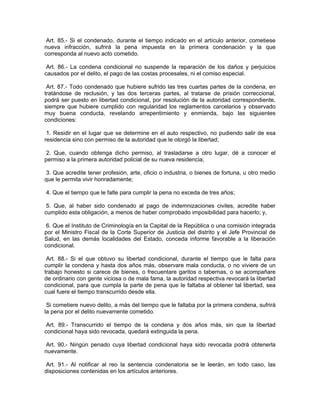 Art. 85.- Si el condenado, durante el tiempo indicado en el artículo anterior, cometiese
nueva infracción, sufrirá la pena impuesta en la primera condenación y la que
corresponda al nuevo acto cometido.

 Art. 86.- La condena condicional no suspende la reparación de los daños y perjuicios
causados por el delito, el pago de las costas procesales, ni el comiso especial.

 Art. 87.- Todo condenado que hubiere sufrido las tres cuartas partes de la condena, en
tratándose de reclusión, y las dos terceras partes, al tratarse de prisión correccional,
podrá ser puesto en libertad condicional, por resolución de la autoridad correspondiente,
siempre que hubiere cumplido con regularidad los reglamentos carcelarios y observado
muy buena conducta, revelando arrepentimiento y enmienda, bajo las siguientes
condiciones:

 1. Residir en el lugar que se determine en el auto respectivo, no pudiendo salir de esa
residencia sino con permiso de la autoridad que le otorgó la libertad;

 2. Que, cuando obtenga dicho permiso, al trasladarse a otro lugar, dé a conocer el
permiso a la primera autoridad policial de su nueva residencia;

 3. Que acredite tener profesión, arte, oficio o industria, o bienes de fortuna, u otro medio
que le permita vivir honradamente;

4. Que el tiempo que le falte para cumplir la pena no exceda de tres años;

 5. Que, al haber sido condenado al pago de indemnizaciones civiles, acredite haber
cumplido esta obligación, a menos de haber comprobado imposibilidad para hacerlo; y,

 6. Que el Instituto de Criminología en la Capital de la República o una comisión integrada
por el Ministro Fiscal de la Corte Superior de Justicia del distrito y el Jefe Provincial de
Salud, en las demás localidades del Estado, conceda informe favorable a la liberación
condicional.

 Art. 88.- Si el que obtuvo su libertad condicional, durante el tiempo que le falta para
cumplir la condena y hasta dos años más, observare mala conducta, o no viviere de un
trabajo honesto si carece de bienes, o frecuentare garitos o tabernas, o se acompañare
de ordinario con gente viciosa o de mala fama, la autoridad respectiva revocará la libertad
condicional, para que cumpla la parte de pena que le faltaba al obtener tal libertad, sea
cual fuere el tiempo transcurrido desde ella.

 Si cometiere nuevo delito, a más del tiempo que le faltaba por la primera condena, sufrirá
la pena por el delito nuevamente cometido.

 Art. 89.- Transcurrido el tiempo de la condena y dos años más, sin que la libertad
condicional haya sido revocada, quedará extinguida la pena.

 Art. 90.- Ningún penado cuya libertad condicional haya sido revocada podrá obtenerla
nuevamente.

 Art. 91.- Al notificar al reo la sentencia condenatoria se le leerán, en todo caso, las
disposiciones contenidas en los artículos anteriores.
 
