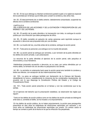 Art. 92.- El reo que obtenga su libertad condicional quedará sujeto a la vigilancia especial
de la autoridad por el tiempo que le falte para cumplir la condena y dos años más.

Art. 93.- El descubrimiento de un delito anterior, debidamente comprobado, suspende los
efectos de la condena condicional.

CAPÍTULO III
DEL EJERCICIO DE LAS ACCIONES Y DE LA EXTINCIÓN Y PRESCRIPCIÓN DE LAS
MISMAS Y DE LAS PENAS.

 Art. 94.- El perdón de la parte ofendida o la transacción con ésta, no extingue la acción
pública por una infracción que debe perseguirse de oficio.

Art. 95.- El delito cometido en perjuicio de varias personas será reprimido aunque la
acusación o denuncia sea propuesta sólo por una de ellas.

Art. 96.- La muerte del reo, ocurrida antes de la condena, extingue la acción penal.

Art. 97.- Toda pena es personal y se extingue con la muerte del penado.

 Art. 98.- La acción penal se extingue por amnistía, o por remisión de la parte ofendida en
los delitos de acción privada, o por prescripción.

 La renuncia de la parte ofendida al ejercicio de la acción penal, sólo perjudica al
renunciante y a sus herederos.

Habiéndose propuesto acusación o denuncia, en su caso, por varios ofendidos por un
mismo delito, la remisión de uno de ellos no perjudicará a los demás.

 Art. 99.- La amnistía no solamente hará cesar la acción penal sino también la condena y
todos sus efectos, con excepción de las indemnizaciones civiles.

 Art. 100.- La pena se extingue también por declaración de la Cámara del Senado,
rehabilitando la honra y estableciendo la inocencia de los condenados injustamente, de
acuerdo con lo que disponga la Constitución Política del Estado y el Código de
Procedimiento Penal.

 Art. 101.- Toda acción penal prescribe en el tiempo y con las condiciones que la ley
señala.

 En el ejercicio del derecho que la prescripción establece, se observarán las reglas que
siguen:

 Tanto en los delitos de acción pública como en los delitos de acción privada se distinguirá
ante todo si, cometido el delito, se ha iniciado o no enjuiciamiento.

 En los delitos de acción pública, de no haber enjuiciamiento, la acción para perseguirlos
prescribirá en diez años en tratándose de infracciones reprimidas con reclusión, y en
cinco años en tratándose de infracciones reprimidas con prisión. En ambos casos el
tiempo se contará a partir de la fecha en la que la infracción fue perpetrada.
 