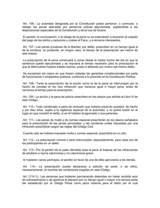 Art. 106.- La autoridad designada por la Constitución podrá perdonar, o conmutar, o
rebajar las penas aplicadas por sentencia judicial ejecutoriada, sujetándose a las
disposiciones especiales de la Constitución y de la Ley de Gracia.

 El perdón, la conmutación, o la rebaja de la pena no se extenderán a exonerar al culpado
del pago de los daños y perjuicios y costas al Fisco, o a terceros interesados.

 Art. 107.- Las penas privativas de la libertad, por delito, prescriben en un tiempo igual al
de la condena, no pudiendo, en ningún caso, el tiempo de la prescripción ser menor de
seis meses.

 La prescripción de la pena comenzará a correr desde la media noche del día en que la
sentencia quedó ejecutoriada y se imputará al tiempo necesario para la prescripción el
que el delincuente hubiere estado recluso, preso o detenido por motivo del mismo delito.

Se exceptúan los casos en que fueren violadas las garantías constitucionales por parte
de funcionarios o empleados públicos, conforme a lo prescrito en la Constitución Política.

 Art. 108.- Tanto la prescripción de la acción como la de la pena se interrumpen por el
hecho de cometer el reo otra infracción que merezca igual o mayor pena, antes de
vencerse el tiempo para la prescripción.

 Art. 109.- La acción y la pena de policía prescriben en los plazos que señala el Libro III de
este Código.

 Art. 110.- Todo condenado a pena de reclusión que hubiere prescrito quedará, de hecho
y por diez años, sujeto a la vigilancia especial de la autoridad, y no podrá residir en el
lugar en que cometió el delito, si en él habitan el agraviado o sus parientes.

 Art. 111.- Las penas de multa y de comiso especial prescribirán en los plazos señalados
para la prescripción de las penas principales; y las condenas civiles impuestas por una
infracción prescribirán según las reglas del Código Civil.

Cuando sólo se hubiere impuesto multa o comiso especial, prescribirá en un año.

 Art. 112.- La prescripción correrá o será interrumpida, separadamente, para cada uno de
los participantes en un delito.

 Art. 113.- Por el perdón de la parte ofendida cesa la pena al tratarse de las infracciones
de adulterio e injuria calumniosa y no calumniosa grave.

Si hubieren varios partícipes, el perdón en favor de uno de ellos aprovecha a los demás.

 Art. 114.- La prescripción puede declararse a petición de parte, o de oficio,
necesariamente, al reunirse las condiciones exigidas en este Código.

 Art. (114.1).- Las personas que hubieren permanecido detenidas sin haber recibido auto
de sobreseimiento o de apertura al plenario por un tiempo igual o mayor a la tercera parte
del establecido por el Código Penal como pena máxima para el delito por el cual
 