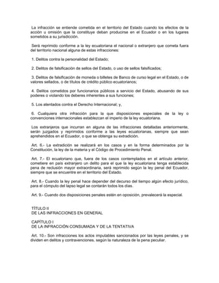 La infracción se entiende cometida en el territorio del Estado cuando los efectos de la
acción u omisión que la constituye deban producirse en el Ecuador o en los lugares
sometidos a su jurisdicción.

 Será reprimido conforme a la ley ecuatoriana el nacional o extranjero que cometa fuera
del territorio nacional alguna de estas infracciones:

1. Delitos contra la personalidad del Estado;

2. Delitos de falsificación de sellos del Estado, o uso de sellos falsificados;

 3. Delitos de falsificación de moneda o billetes de Banco de curso legal en el Estado, o de
valores sellados, o de títulos de crédito público ecuatorianos;

 4. Delitos cometidos por funcionarios públicos a servicio del Estado, abusando de sus
poderes o violando los deberes inherentes a sus funciones;

5. Los atentados contra el Derecho Internacional; y,

 6. Cualquiera otra infracción para la que disposiciones especiales de la ley o
convenciones internacionales establezcan el imperio de la ley ecuatoriana.

 Los extranjeros que incurran en alguna de las infracciones detalladas anteriormente,
serán juzgados y reprimidos conforme a las leyes ecuatorianas, siempre que sean
aprehendidos en el Ecuador, o que se obtenga su extradición.

Art. 6.- La extradición se realizará en los casos y en la forma determinados por la
Constitución, la ley de la materia y el Código de Procedimiento Penal.

 Art. 7.- El ecuatoriano que, fuera de los casos contemplados en el artículo anterior,
cometiere en país extranjero un delito para el que la ley ecuatoriana tenga establecida
pena de reclusión mayor extraordinaria, será reprimido según la ley penal del Ecuador,
siempre que se encuentre en el territorio del Estado.

 Art. 8.- Cuando la ley penal hace depender del decurso del tiempo algún efecto jurídico,
para el cómputo del lapso legal se contarán todos los días.

Art. 9.- Cuando dos disposiciones penales estén en oposición, prevalecerá la especial.


TÍTULO II
DE LAS INFRACCIONES EN GENERAL

CAPÍTULO I
DE LA INFRACCIÓN CONSUMADA Y DE LA TENTATIVA

 Art. 10.- Son infracciones los actos imputables sancionados por las leyes penales, y se
dividen en delitos y contravenciones, según la naturaleza de la pena peculiar.
 