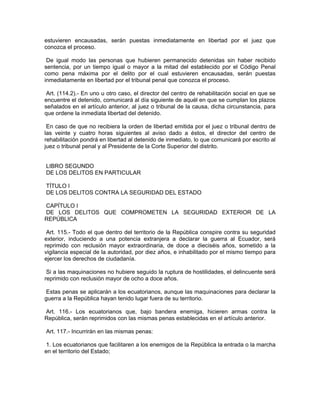 estuvieren encausadas, serán puestas inmediatamente en libertad por el juez que
conozca el proceso.

 De igual modo las personas que hubieren permanecido detenidas sin haber recibido
sentencia, por un tiempo igual o mayor a la mitad del establecido por el Código Penal
como pena máxima por el delito por el cual estuvieren encausadas, serán puestas
inmediatamente en libertad por el tribunal penal que conozca el proceso.

 Art. (114.2).- En uno u otro caso, el director del centro de rehabilitación social en que se
encuentre el detenido, comunicará al día siguiente de aquél en que se cumplan los plazos
señalados en el artículo anterior, al juez o tribunal de la causa, dicha circunstancia, para
que ordene la inmediata libertad del detenido.

 En caso de que no recibiera la orden de libertad emitida por el juez o tribunal dentro de
las veinte y cuatro horas siguientes al aviso dado a éstos, el director del centro de
rehabilitación pondrá en libertad al detenido de inmediato, lo que comunicará por escrito al
juez o tribunal penal y al Presidente de la Corte Superior del distrito.


LIBRO SEGUNDO
DE LOS DELITOS EN PARTICULAR

TÍTULO I
DE LOS DELITOS CONTRA LA SEGURIDAD DEL ESTADO

CAPÍTULO I
DE LOS DELITOS QUE COMPROMETEN LA SEGURIDAD EXTERIOR DE LA
REPÚBLICA

 Art. 115.- Todo el que dentro del territorio de la República conspire contra su seguridad
exterior, induciendo a una potencia extranjera a declarar la guerra al Ecuador, será
reprimido con reclusión mayor extraordinaria, de doce a dieciséis años, sometido a la
vigilancia especial de la autoridad, por diez años, e inhabilitado por el mismo tiempo para
ejercer los derechos de ciudadanía.

 Si a las maquinaciones no hubiere seguido la ruptura de hostilidades, el delincuente será
reprimido con reclusión mayor de ocho a doce años.

 Estas penas se aplicarán a los ecuatorianos, aunque las maquinaciones para declarar la
guerra a la República hayan tenido lugar fuera de su territorio.

Art. 116.- Los ecuatorianos que, bajo bandera enemiga, hicieren armas contra la
República, serán reprimidos con las mismas penas establecidas en el artículo anterior.

Art. 117.- Incurrirán en las mismas penas:

 1. Los ecuatorianos que facilitaren a los enemigos de la República la entrada o la marcha
en el territorio del Estado;
 