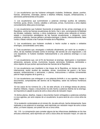 2. Los ecuatorianos que les hubieren entregado ciudades, fortalezas, plazas, puertos,
fuerzas, almacenes, arsenales, planos o diseños militares, buques, embarcaciones, o
aeronaves pertenecientes al Ecuador;

 3. Los ecuatorianos que suministraren a potencia enemiga auxilios de soldados,
hombres, guías, dinero, víveres, caballos o vehículos, armas, municiones u otros objetos
conocidamente útiles para el enemigo;

 4. Los ecuatorianos que hubieren favorecido el progreso de las armas enemigas en la
República, contra las fuerzas ecuatorianas de tierra, mar o aire, corrompiendo la fidelidad
de oficiales, soldados, marinos, u otros ciudadanos; o dando aviso referente al número,
estado o movimientos estratégicos de las fuerzas ecuatorianas; o dirigiendo, como
prácticos, al ejército, fuerzas aéreas o armada enemigos; o dando, intencionalmente, falso
rumbo o falsas noticias a las Fuerzas Armadas de la República;

 5. Los ecuatorianos que hubieren ocultado o hecho ocultar a espías o soldados
enemigos, conociéndoles como tales;

 6. Todo ecuatoriano que, encargado o instituido oficialmente, por razón de su empleo u
oficio, de las medidas tomadas contra el enemigo, del secreto de una negociación, o de
una expedición, lo hubiere revelado maliciosamente a una potencia enemiga o a sus
agentes;

 7. Los ecuatorianos que, con el fin de favorecer al enemigo, destruyeren o incendiaren
almacenes, parques, armas, municiones, buques, aeronaves, fortalezas, sembrados u
otros objetos de que podían aprovecharse las fuerzas de la República;

 8. Los ecuatorianos que impidieren a las tropas de la República, en tiempo de guerra
internacional, recibir auxilios de caudales, armas, municiones de guerra y de boca,
equipos, embarcaciones o aeronaves, o planos, instrucciones o noticias convenientes
para el mejor progreso de la guerra; y,

 9. Los ecuatorianos que entreguen a una potencia limítrofe o a sus agentes, mapas o
documentos, comprobantes del domino de la República, sobre los terrenos fronterizos
disputados.

 En los casos de los números 2o. y 9o. de este artículo, si la entrega dolosa de planos,
diseños militares, mapas o documentos ha sido hecha a potencia distinta de la enemiga,
se impondrá al culpado la pena de ocho a doce años de reclusión mayor.

 Si dichos planos, diseños, mapas o documentos fueren entregados a potencias extrañas
o a sus agentes, por acto culposo de un ecuatoriano, la pena será de uno a cinco años de
prisión.

 Si la revelación contemplada en el número 6o. de este artículo, hecha dolosamente, fuere
realizada a una potencia no enemiga, será reprimida con reclusión mayor de ocho a doce
años; y si fuere culposa, con prisión de uno a cinco años.

Art. 118.- La conspiración para cometer alguna de las infracciones detalladas en los tres
artículos anteriores, será reprimida con ocho a doce años de reclusión mayor, en caso de
 