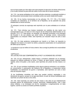 que se haya puesto por obra algún acto para preparar la ejecución de dichas infracciones;
y en el caso contrario la pena será de cuatro a ocho años de la misma reclusión.

 Art. 119.- Las penas señaladas en los cuatro artículos anteriores, se aplicarán también si
las infracciones mencionadas fueren cometidas contra una nación aliada del Ecuador.

 Art. 120.- Si los hechos mencionados en los artículos 115, 117, 118 y 119, fueren
cometidos por extranjeros, en el territorio de la República, se les aplicarán las penas
establecidas en dichos artículos.

El extranjero convicto de espionaje será reprimido con la pena señalada en el artículo
115.

 Art. 121.- Todo individuo que hubiere mantenido con súbditos de otra nación una
correspondencia que, sin tener en mira ninguna de las infracciones determinadas en los
artículos 115 y 117, haya tenido, sin embargo, por resultado suministrar a los enemigos
del Ecuador o de sus aliados que obren contra el enemigo común, instrucciones
perjudiciales a su situación militar, será reprimido con reclusión mayor de ocho a doce
años.

 Art. 122.- En toda sentencia condenatoria por traición a la Patria, se impondrá la
obligación de resarcir a la nación los daños y perjuicios ocasionados con la perpetración
del delito que se reprima.

 La sentencia a que se refiere el inciso anterior, lleva consigo la pérdida de la nacionalidad
ecuatoriana.


CAPÍTULO II
DE LOS DELITOS QUE COMPROMETEN LA PAZ Y LA DIGNIDAD DEL ESTADO

 Art. 123.- El que, dolosamente, violare tregua o armisticio celebrado con el enemigo,
después de haberse publicado en forma; o violare, de igual manera, cualquier tratado
vigente, entre el Ecuador y otra nación, será reprimido con prisión de tres meses a un
año.

 Art. 124.- El que cometiere hostilidades contra alguna potencia extranjera o sus súbditos,
sin conocimiento ni autorización del Gobierno de la República, si ocasionaren dichas
hostilidades una declaración de guerra o represalias, será reprimido con ocho a doce
años de reclusión mayor.

 Si las hostilidades cometidas son tales que pueden producir represalias o una
declaración de guerra, aunque no se siga este efecto, el autor de dichas hostilidades será
reprimido con prisión de dos a cinco años.

 Art. 125.- Será reprimido con prisión de seis meses a dos años el que indebidamente
levantare planos de fortificaciones, buques, aeronaves, establecimientos, vías u otras
obras militares, o se introdujere con tal fin, clandestina o engañosamente, en tales
lugares, cuando su acceso se hubiere prohibido al público.
 