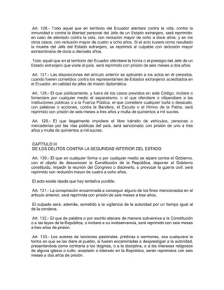 Art. 126.- Todo aquel que en territorio del Ecuador atentare contra la vida, contra la
inmunidad o contra la libertad personal del Jefe de un Estado extranjero, será reprimido:
en caso de atentado contra la vida, con reclusión mayor de ocho a doce años; y en los
otros casos, con reclusión mayor de cuatro a ocho años. Si el acto tuviere como resultado
la muerte del Jefe del Estado extranjero, se reprimirá al culpable con reclusión mayor
extraordinaria de doce a dieciséis años.

Todo aquél que en el territorio del Ecuador ofendiere la honra o el prestigio del Jefe de un
Estado extranjero que visite el país, será reprimido con prisión de seis meses a dos años.

 Art. 127.- Las disposiciones del artículo anterior se aplicarán a los actos en él previstos,
cuando fueren cometidos contra los representantes de Estados extranjeros acreditados en
el Ecuador, en calidad de jefes de misión diplomática.

 Art. 128.- El que públicamente, y fuera de los casos previstos en este Código, incitare o
fomentare por cualquier medio el separatismo, o el que ofendiere o vilipendiare a las
instituciones públicas o a la Fuerza Pública, el que cometiere cualquier burla o desacato,
con palabras o acciones, contra la Bandera, el Escudo o el Himno de la Patria, será
reprimido con prisión de seis meses a tres años y multa de quinientos a mil sucres.

 Art. 129.- El que ilegalmente impidiere el libre tránsito de vehículos, personas o
mercaderías por las vías públicas del país, será sancionado con prisión de uno a tres
años y multa de quinientos a mil sucres.


CAPÍTULO III
DE LOS DELITOS CONTRA LA SEGURIDAD INTERIOR DEL ESTADO

 Art. 130.- El que en cualquier forma o por cualquier medio se alzare contra el Gobierno,
con el objeto de desconocer la Constitución de la República, deponer al Gobierno
constituido, impedir la reunión del Congreso o disolverlo, o provocar la guerra civil, será
reprimido con reclusión mayor de cuatro a ocho años.

El acto existe desde que hay tentativa punible.

 Art. 131.- La conspiración encaminada a conseguir alguno de los fines mencionados en el
artículo anterior, será reprimida con prisión de seis meses a tres años.

 El culpado será, además, sometido a la vigilancia de la autoridad por un tiempo igual al
de la condena.

 Art. 132.- El que de palabra o por escrito atacare de manera subversiva a la Constitución
o a las leyes de la República, o incitare a su inobservancia, será reprimido con seis meses
a tres años de prisión.

 Art. 133.- Los autores de lecciones pastorales, prédicas o sermones, sea cualquiera la
forma en que se las diere al pueblo, si fueren encaminadas a desprestigiar a la autoridad,
presentándola como contraria a los dogmas, o a la disciplina, o a los intereses religiosos
de alguna iglesia o culto, aceptado o tolerado en la República, serán reprimidos con seis
meses a dos años de prisión.
 