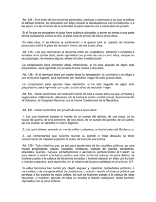 Art. 134.- Si el autor de las lecciones pastorales, prédicas o sermones a los que se refiere
el artículo anterior, se propusiere con ellas inculcar la desobediencia a la Constitución, o a
las leyes, o a las órdenes de la autoridad, la pena será de uno a cinco años de prisión.

 Si el fin que se propusiere el autor fuere sublevar al pueblo, o poner en armas a una parte
de los ciudadanos contra la otra, la pena será de prisión de tres a cinco años.

 En este caso, si se efectúa la sublevación o la guerra civil, el culpado de haberlas
provocado sufrirá la pena de reclusión menor de tres a seis años.

 Art. 135.- Los que promuevan la discordia entre los ciudadanos, armando o incitando a
armarse unos contra otros, serán reprimidos con prisión de uno a cinco años, aunque no
se propongan, de manera alguna, alterar el orden constitucional.

 La conspiración para perpetrar estas infracciones, si ha sido seguida de algún acto
preparatorio, será reprimida con prisión de tres meses a dos años.

 Art. 136.- Si el atentado tiene por objeto llevar la devastación, la carnicería o el pillaje a
uno o muchos lugares, será reprimido con reclusión mayor de ocho a doce años.

 La conspiración para ejecutar tales atentados, si ha sido seguida de algún acto
preparatorio, será reprimida con cuatro a ocho años de reclusión mayor.

 Art. 137.- Serán reprimidos con reclusión menor de seis a nueve años los que, armados y
organizados militarmente, alterasen por la fuerza el orden constitucional, desconociendo
al Gobierno, al Congreso Nacional, o a la misma Constitución de la República.


Art. 138.- Serán reprimidos con prisión de uno a cinco años:

 1. Los que hubieren tomado el mando de un cuerpo del ejército, de una tropa, de un
buque de guerra, de una aeronave, de una plaza, de un puesto de guardia, de un puerto,
de una ciudad, sin derecho ni motivo legítimo;

2. Los que hubieren retenido un mando militar cualquiera, contra la orden del Gobierno; y,

 3. Los comandantes que tuvieren reunido su ejército o tropa después de tener
conocimiento de haberse expedido la orden de licenciar esa fuerza.

 Art. 139.- Todo individuo que, ya sea para apoderarse de los caudales públicos; ya para
invadir propiedades, plazas, ciudades, fortalezas, puestos de guardia, almacenes,
arsenales, puertos, buques, embarcaciones o aeronaves pertenecientes al Estado; ya
para atacar o resistir a la fuerza pública que obra contra los autores de estos delitos, se
hubiese puesto a la cabeza de facciones armadas o hubiere ejercido en ellas una función
o mando cualquiera, será reprimido con el máximo de la pena señalada en el artículo 137.

 Si estas facciones han tenido por objeto saquear y repartirse propiedades públicas, o
nacionales, o de una generalidad de ciudadanos, o atacar o resistir a la fuerza pública que
persigue a los autores de estos delitos, los que se hubieren puesto a la cabeza de esas
facciones, o hubieren ejercido en ellas un empleo o mando cualquiera, serán también
reprimidos con la pena anterior.
 
