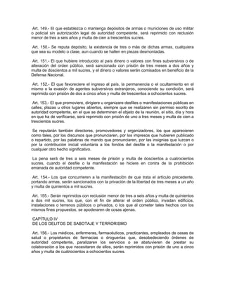 Art. 149.- El que establezca o mantenga depósitos de armas o municiones de uso militar
o policial sin autorización legal de autoridad competente, será reprimido con reclusión
menor de tres a seis años y multa de cien a trescientos sucres.

Art. 150.- Se reputa depósito, la existencia de tres o más de dichas armas, cualquiera
que sea su modelo o clase, aun cuando se hallen en piezas desmontadas.

Art. 151.- El que hubiere introducido al país dinero o valores con fines subversivos o de
alteración del orden público, será sancionado con prisión de tres meses a dos años y
multa de doscientos a mil sucres, y el dinero o valores serán comisados en beneficio de la
Defensa Nacional.

 Art. 152.- El que favoreciere el ingreso al país, la permanencia o el ocultamiento en el
mismo o la evasión de agentes subversivos extranjeros, conociendo su condición, será
reprimido con prisión de dos a cinco años y multa de trescientos a ochocientos sucres.

 Art. 153.- El que promoviere, dirigiere u organizare desfiles o manifestaciones públicas en
calles, plazas u otros lugares abiertos, siempre que se realizaren sin permiso escrito de
autoridad competente, en el que se determinen el objeto de la reunión, el sitio, día y hora
en que ha de verificarse, será reprimido con prisión de uno a tres meses y multa de cien a
trescientos sucres.

 Se reputarán también directores, promovedores y organizadores, los que aparecieren
como tales, por los discursos que pronunciaren, por los impresos que hubieren publicado
o repartido, por las palabras de mando que pronunciaren, por las insignias que luzcan o
por la contribución inicial voluntaria a los fondos del desfile o la manifestación o por
cualquier otro hecho significativo.

 La pena será de tres a seis meses de prisión y multa de doscientos a cuatrocientos
sucres, cuando el desfile o la manifestación se hiciere en contra de la prohibición
emanada de autoridad competente.

 Art. 154.- Los que concurrieren a la manifestación de que trata el artículo precedente,
portando armas, serán sancionados con la privación de la libertad de tres meses a un año
y multa de quinientos a mil sucres.

 Art. 155.- Serán reprimidos con reclusión menor de tres a seis años y multa de quinientos
a dos mil sucres, los que, con el fin de alterar el orden público, invadan edificios,
instalaciones o terrenos públicos o privados, o los que al cometer tales hechos con los
mismos fines propuestos, se apoderaren de cosas ajenas.

CAPÍTULO IV
DE LOS DELITOS DE SABOTAJE Y TERRORISMO

 Art. 156.- Los médicos, enfermeras, farmacéuticos, practicantes, empleados de casas de
salud o propietarios de farmacias o droguerías que, desobedeciendo órdenes de
autoridad competente, paralizaren los servicios o se abstuvieren de prestar su
colaboración a los que necesitaren de ellos, serán reprimidos con prisión de uno a cinco
años y multa de cuatrocientos a ochocientos sucres.
 