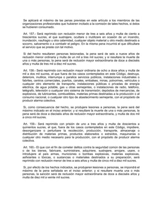 Se aplicará el máximo de las penas previstas en este artículo a los miembros de las
organizaciones profesionales que hubieren incitado a la comisión de tales hechos, si éstos
se hubieren consumado.

 Art. 157.- Será reprimido con reclusión menor de tres a seis años y multa de ciento a
trescientos sucres, el que sustrajere, ocultare o inutilizare en ocasión de un incendio,
inundación, naufragio u otra calamidad, cualquier objeto material u otro medio destinado a
socorro, salvamento o a combatir el peligro. En la misma pena incurrirá el que dificultare
el servicio que se preste con tal motivo.

 Si del hecho resultaren personas lesionadas, la pena será de seis a nueve años de
reclusión menor ordinaria y multa de un mil a tres mil sucres; y si resultare la muerte de
una o más personas, la pena será de reclusión mayor extraordinaria de doce a dieciséis
años y multa de tres mil a diez mil sucres.

 Art. 158.- Será reprimido con reclusión mayor ordinaria de ocho a doce años y multa de
mil a dos mil sucres, el que fuera de los casos contemplados en este Código, destruya,
deteriore, inutilice, interrumpa o paralice servicios públicos, instalaciones industriales o
fabriles, centros comerciales, puertos, canales, embalses, minas, polvorines, vehículos o
cualquier otro elemento de transporte, instalaciones públicas o privadas de energía
eléctrica, de agua potable, gas u otras semejantes, o instalaciones de radio, teléfono,
telégrafo, televisión o cualquier otro sistema de transmisión; depósitos de mercancías, de
explosivos, de lubricantes, combustibles, materias primas destinadas a la producción o al
consumo nacional, o cualquier otro tipo de abastecimiento semejante, con el propósito de
producir alarma colectiva.

 Si, como consecuencia del hecho, se produjere lesiones a personas, la pena será del
máximo indicado en el inciso anterior; y si resultare la muerte de una o más personas, la
pena será de doce a dieciséis años de reclusión mayor extraordinaria, y multa de dos mil
a cinco mil sucres.

 Art. 159.- Será reprimido con prisión de uno a tres años y multa de doscientos a
quinientos sucres, el que, fuera de los casos contemplados en este Código, impidiere,
desorganizare o perturbare la recolección, producción, transporte, almacenaje o
distribución de materias primas, productos elaborados o extraídos, maquinarias o
cualquier otro medio necesario para la producción, con el propósito de producir alarma
colectiva.

 Art. 160.- El que con el fin de cometer delitos contra la seguridad común de las personas
o de los bienes, fabricare, suministrare, adquiriere, sustrajere, arrojare, usare, o
introdujere al país armas, municiones o bombas explosivas, materias explosivas,
asfixiantes o tóxicas, o sustancias o materiales destinados a su preparación, será
reprimido con reclusión menor de tres a seis años y multa de cinco mil a diez mil sucres.

 Si, por efecto de los hechos indicados, se produjeren lesiones a personas, se impondrá el
máximo de la pena señalada en el inciso anterior; y si resultare muerta una o más
personas, la sanción será de reclusión mayor extraordinaria de doce a dieciséis años y
multa de diez mil a veinte mil sucres.
 