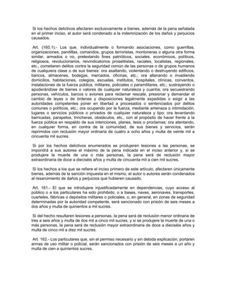 Si los hechos delictivos afectaren exclusivamente a bienes, además de la pena señalada
en el primer inciso, el autor será condenado a la indemnización de los daños y perjuicios
causados.

 Art. (160.1).- Los que, individualmente o formando asociaciones, como guerrillas,
organizaciones, pandillas, comandos, grupos terroristas, montoneras o alguna otra forma
similar, armados o no, pretextando fines patrióticos, sociales, económicos, políticos,
religiosos, revolucionarios, reivindicatorios proselitistas, raciales, localistas, regionales,
etc., cometieren delitos contra la seguridad común de las personas o de grupos humanos
de cualquiera clase o de sus bienes: ora asaltando, violentando o destruyendo edificios,
bancos, almacenes, bodegas, mercados, oficinas, etc.; ora allanando o invadiendo
domicilios, habitaciones, colegios, escuelas, institutos, hospitales, clínicas, conventos,
instalaciones de la fuerza pública, militares, policiales o paramilitares, etc.; sustrayendo o
apoderándose de bienes o valores de cualquier naturaleza y cuantía; ora secuestrando
personas, vehículos, barcos o aviones para reclamar rescate, presionar y demandar el
cambio de leyes o de órdenes y disposiciones legalmente expedidas o exigir a las
autoridades competentes poner en libertad a procesados o sentenciados por delitos
comunes o políticos, etc.; ora ocupando por la fuerza, mediante amenaza o intimidación,
lugares o servicios públicos o privados de cualquier naturaleza y tipo; ora levantando
barricadas, parapetos, trincheras, obstáculos, etc., con el propósito de hacer frente a la
fuerza pública en respaldo de sus intenciones, planes, tesis o proclamas; ora atentando,
en cualquier forma, en contra de la comunidad, de sus bienes y servicios, serán
reprimidos con reclusión mayor ordinaria de cuatro a ocho años y multa de veinte mil a
cincuenta mil sucres.

 Si por los hechos delictivos enumerados se produjeren lesiones a las personas, se
impondrá a sus autores el máximo de la pena indicada en el inciso anterior y, si se
produjere la muerte de una o más personas, la pena será de reclusión mayor
extraordinaria de doce a dieciséis años y multa de cincuenta mil a cien mil sucres.

 Si los hechos a los que se refiere el inciso primero de este artículo, afectaren únicamente
bienes, además de la sanción impuesta en el mismo, el autor o autores serán condenados
al resarcimiento de daños y perjuicios que hubieren causado.

 Art. 161.- El que se introdujere injustificadamente en dependencias, cuyo acceso al
público o a los particulares ha sido prohibido, o a bases, naves, aeronaves, transportes,
cuarteles, fábricas o depósitos militares o policiales, o, en general, en zonas de seguridad
determinadas por la autoridad competente, será sancionado con prisión de seis meses a
dos años y multa de quinientos a mil sucres.

 Si del hecho resultaren lesiones a personas, la pena será de reclusión menor ordinaria de
tres a seis años y multa de dos mil a cinco mil sucres, y si se produjere la muerte de una o
más personas, la pena será de reclusión mayor extraordinaria de doce a dieciséis años y
multa de cinco mil a diez mil sucres.

 Art. 162.- Los particulares que, sin el permiso necesario y sin debida explicación, portaren
armas de uso militar o policial, serán sancionados con prisión de seis meses a un año y
multa de cien a quinientos sucres.
 