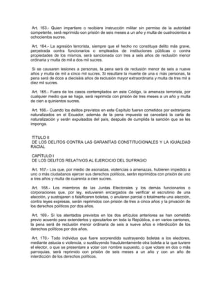 Art. 163.- Quien impartiere o recibiere instrucción militar sin permiso de la autoridad
competente, será reprimido con prisión de seis meses a un año y multa de cuatrocientos a
ochocientos sucres.

 Art. 164.- La agresión terrorista, siempre que el hecho no constituya delito más grave,
perpetrada contra funcionarios o empleados de instituciones públicas o contra
propiedades de los mismos, será sancionada con tres a seis años de reclusión menor
ordinaria y multa de mil a dos mil sucres.

 Si se causaren lesiones a personas, la pena será de reclusión menor de seis a nueve
años y multa de mil a cinco mil sucres. Si resultare la muerte de una o más personas, la
pena será de doce a dieciséis años de reclusión mayor extraordinaria y multa de tres mil a
diez mil sucres.

 Art. 165.- Fuera de los casos contemplados en este Código, la amenaza terrorista, por
cualquier medio que se haga, será reprimida con prisión de tres meses a un año y multa
de cien a quinientos sucres.

 Art. 166.- Cuando los delitos previstos en este Capítulo fueren cometidos por extranjeros
naturalizados en el Ecuador, además de la pena impuesta se cancelará la carta de
naturalización y serán expulsados del país, después de cumplida la sanción que se les
imponga.


TÍTULO II
DE LOS DELITOS CONTRA LAS GARANTÍAS CONSTITUCIONALES Y LA IGUALDAD
RACIAL

CAPÍTULO I
DE LOS DELITOS RELATIVOS AL EJERCICIO DEL SUFRAGIO

 Art. 167.- Los que, por medio de asonadas, violencias o amenazas, hubieren impedido a
uno o más ciudadanos ejercer sus derechos políticos, serán reprimidos con prisión de uno
a tres años y multa de cuarenta a cien sucres.

 Art. 168.- Los miembros de las Juntas Electorales y los demás funcionarios o
corporaciones que, por ley, estuvieren encargados de verificar el escrutinio de una
elección, y sustrajeren o falsificaren boletas, o anularen parcial o totalmente una elección,
contra leyes expresas, serán reprimidos con prisión de tres a cinco años y la privación de
los derechos políticos por dos años.

 Art. 169.- Si los atentados previstos en los dos artículos anteriores se han cometido
previo acuerdo para extenderlos y ejecutarlos en toda la República, o en varios cantones,
la pena será de reclusión menor ordinaria de seis a nueve años e interdicción de los
derechos políticos por dos años.

 Art. 170.- Todo individuo que fuere sorprendido sustrayendo boletas a los electores,
mediante astucia o violencia, o sustituyendo fraudulentamente otra boleta a la que tuviere
el elector, o que se presentare a votar con nombre supuesto, o que votare en dos o más
parroquias, será reprimido con prisión de seis meses a un año y con un año de
interdicción de los derechos políticos.
 