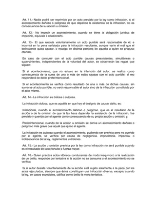 Art. 11.- Nadie podrá ser reprimido por un acto previsto por la ley como infracción, si el
acontecimiento dañoso o peligroso de que depende la existencia de la infracción, no es
consecuencia de su acción u omisión.

 Art. 12.- No impedir un acontecimiento, cuando se tiene la obligación jurídica de
impedirlo, equivale a ocasionarlo.

 Art. 13.- El que ejecuta voluntariamente un acto punible será responsable de él, e
incurrirá en la pena señalada para la infracción resultante, aunque varíe el mal que el
delincuente quiso causar, o recaiga en distinta persona de aquella a quien se propuso
ofender.

 En caso de concurrir con el acto punible causas preexistentes, simultáneas o
supervinientes, independientes de la voluntad del autor, se observarán las reglas que
siguen:

 Si el acontecimiento, que no estuvo en la intención del autor, se realiza como
consecuencia de la suma de una o más de estas causas con el acto punible, el reo
responderá de delito preterintencional.

 Si el acontecimiento se verifica como resultado de una o más de dichas causas, sin
sumarse al acto punible, no será responsable el autor sino de la infracción constituida por
el acto mismo.

Art. 14.- La infracción es dolosa o culposa.

La infracción dolosa, que es aquélla en que hay el designio de causar daño, es:

 Intencional, cuando el acontecimiento dañoso o peligroso, que es el resultado de la
acción o de la omisión de que la ley hace depender la existencia de la infracción, fue
previsto y querido por el agente como consecuencia de su propia acción u omisión; y,

 Preterintencional, cuando de la acción u omisión se deriva un acontecimiento dañoso o
peligroso más grave que aquél que quiso el agente.

 La infracción es culposa cuando el acontecimiento, pudiendo ser previsto pero no querido
por el agente, se verifica por causa de negligencia, imprudencia, impericia, o
inobservancia de la ley, reglamentos u órdenes.

Art. 15.- La acción u omisión prevista por la ley como infracción no será punible cuando
es el resultado de caso fortuito o fuerza mayor.

 Art. 16.- Quien practica actos idóneos conducentes de modo inequívoco a la realización
de un delito, responde por tentativa si la acción no se consuma o el acontecimiento no se
verifica.

 Si el autor desiste voluntariamente de la acción está sujeto solamente a la pena por los
actos ejecutados, siempre que éstos constituyan una infracción diversa, excepto cuando
la ley, en casos especiales, califica como delito la mera tentativa.
 