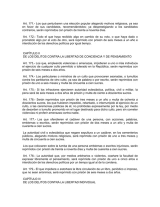 Art. 171.- Los que perturbaren una elección popular alegando motivos religiosos, ya sea
en favor de sus candidatos, recomendándolos; ya desprestigiando a los candidatos
contrarios, serán reprimidos con prisión de treinta a noventa días.

 Art. 172.- Todo el que haya recibido algo en cambio de su voto, o que haya dado o
prometido algo por el voto de otro, será reprimido con prisión de seis meses a un año e
interdicción de los derechos políticos por igual tiempo.


CAPÍTULO II
DE LOS DELITOS CONTRA LA LIBERTAD DE CONCIENCIA Y DE PENSAMIENTO

 Art. 173.- Los que, empleando violencias o amenazas, impidieren a uno o más individuos
el ejercicio de cualquier culto permitido o tolerado en la República, serán reprimidos con
prisión de seis meses a dos años.

 Art. 174.- Los particulares o ministros de un culto que provocaren asonadas, o tumultos
contra los partidarios de otro culto, ya sea de palabra o por escrito, serán reprimidos con
prisión de uno a seis meses y multa de cincuenta a cien sucres.

 Art. 175.- Si los infractores ejercieren autoridad eclesiástica, política, civil o militar, la
pena será de seis meses a dos años de prisión y multa de ciento a doscientos sucres.

 Art. 176.- Serán reprimidos con prisión de tres meses a un año y multa de ochenta a
doscientos sucres, los que hubieren impedido, retardado, o interrumpido el ejercicio de un
culto, o las ceremonias públicas de él, no prohibidas expresamente por la ley, por medio
de desorden o tumulto promovido en el lugar destinado para dicho culto, pero sin cometer
violencias ni proferir amenazas contra nadie.

 Art. 177.- Los que ofendieren el cadáver de una persona, con acciones, palabras,
emblemas o escritos, serán reprimidos con prisión de dos meses a un año y multa de
cuarenta a cien sucres.

 La autoridad civil o eclesiástica que negare sepultura a un cadáver, en los cementerios
públicos, alegando motivos religiosos, será reprimida con prisión de uno a tres meses y
multa de cincuenta a cien sucres.

 Los que colocaren sobre la tumba de una persona emblemas o escritos injuriosos, serán
reprimidos con prisión de treinta a noventa días y multa de cuarenta a cien sucres.

 Art. 178.- La autoridad que, por medios arbitrarios o violentos, coartare la facultad de
expresar libremente el pensamiento, será reprimida con prisión de uno a cinco años e
interdicción de los derechos políticos por un tiempo igual al de la condena.

 Art. 179.- El que impidiere o estorbare la libre circulación de un libro, periódico o impreso,
que no sean anónimos, será reprimido con prisión de seis meses a dos años.

CAPÍTULO III
DE LOS DELITOS CONTRA LA LIBERTAD INDIVIDUAL
 