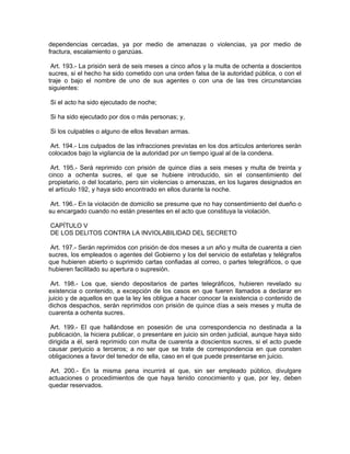 dependencias cercadas, ya por medio de amenazas o violencias, ya por medio de
fractura, escalamiento o ganzúas.

 Art. 193.- La prisión será de seis meses a cinco años y la multa de ochenta a doscientos
sucres, si el hecho ha sido cometido con una orden falsa de la autoridad pública, o con el
traje o bajo el nombre de uno de sus agentes o con una de las tres circunstancias
siguientes:

Si el acto ha sido ejecutado de noche;

Si ha sido ejecutado por dos o más personas; y,

Si los culpables o alguno de ellos llevaban armas.

 Art. 194.- Los culpados de las infracciones previstas en los dos artículos anteriores serán
colocados bajo la vigilancia de la autoridad por un tiempo igual al de la condena.

 Art. 195.- Será reprimido con prisión de quince días a seis meses y multa de treinta y
cinco a ochenta sucres, el que se hubiere introducido, sin el consentimiento del
propietario, o del locatario, pero sin violencias o amenazas, en los lugares designados en
el artículo 192, y haya sido encontrado en ellos durante la noche.

 Art. 196.- En la violación de domicilio se presume que no hay consentimiento del dueño o
su encargado cuando no están presentes en el acto que constituya la violación.

CAPÍTULO V
DE LOS DELITOS CONTRA LA INVIOLABILIDAD DEL SECRETO

 Art. 197.- Serán reprimidos con prisión de dos meses a un año y multa de cuarenta a cien
sucres, los empleados o agentes del Gobierno y los del servicio de estafetas y telégrafos
que hubieren abierto o suprimido cartas confiadas al correo, o partes telegráficos, o que
hubieren facilitado su apertura o supresión.

 Art. 198.- Los que, siendo depositarios de partes telegráficos, hubieren revelado         su
existencia o contenido, a excepción de los casos en que fueren llamados a declarar         en
juicio y de aquellos en que la ley les obligue a hacer conocer la existencia o contenido   de
dichos despachos, serán reprimidos con prisión de quince días a seis meses y multa         de
cuarenta a ochenta sucres.

 Art. 199.- El que hallándose en posesión de una correspondencia no destinada a la
publicación, la hiciera publicar, o presentare en juicio sin orden judicial, aunque haya sido
dirigida a él, será reprimido con multa de cuarenta a doscientos sucres, si el acto puede
causar perjuicio a terceros; a no ser que se trate de correspondencia en que consten
obligaciones a favor del tenedor de ella, caso en el que puede presentarse en juicio.

 Art. 200.- En la misma pena incurrirá el que, sin ser empleado público, divulgare
actuaciones o procedimientos de que haya tenido conocimiento y que, por ley, deben
quedar reservados.
 