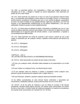 Art. 209.- La autoridad política, civil, eclesiástica o militar que exigiere servicios no
impuestos por la ley, u obligare a trabajar sin previa estipulación, será reprimida con
prisión de uno a seis meses.

 Art. 210.- Será reprimido con prisión de un mes a un año el que ejerciere violencia sobre
otro, o le amenazare para obligarle a tomar parte en una huelga o boicot. La misma pena
sufrirá el patrón, empresario o empleado que, por sí o por cuenta de alguien, suspendiere
en todo o en parte el trabajo en sus establecimientos, agencias o escritorios, con el fin de
imponer a sus dependientes modificaciones en los pactos establecidos; y los que por
solidaridad, hicieren lo propio en otros establecimientos.

 Art. 211.- La misma pena se aplicará al patrón, empresario o empleado que, por sí o por
cuenta de alguien ejerciere coacción para obligar a otro a intervenir en alguno de los actos
determinados en la segunda parte del artículo anterior, o para abandonar, o ingresar a
una sociedad obrera determinada.

Art. 212.- Será reprimido con multa de cuarenta a cien sucres y prisión de uno a seis
meses, la autoridad que, de cualquier manera, impidiere el libre ejercicio del derecho de
petición.

Art. (212.1).- (Derogado).

Art. (212.2).- (Derogado).

Art. (212.3).- (Derogado).


CAPÍTULO ... (VIII.1)
DE LOS DELITOS RELATIVOS A LA DISCRIMINACIÓN RACIAL

Art. (212.4).- Será sancionado con prisión de seis meses a tres años:

 1) El que, por cualquier medio, difundiere ideas basadas en la superioridad o en el odio
racial;

2) El que incitare, en cualquier forma, a la discriminación racial;

 3) El que realizare actos de violencia o incitare a cometerlos contra cualquier raza,
persona o grupo de personas de cualquier color u origen étnico; y,

4) El que financiare, asistiere o ayudare cualquier clase de actividades racistas.

 Si los delitos puntualizados en este artículo fueren ordenados o ejecutados por
funcionarios o empleados públicos, la pena será de prisión de uno a cinco años.

 Art. (212.5).- Si de los actos de violencia a que se refiere el numeral 3 del artículo
precedente, resultare herida alguna persona, los autores serán sancionados con prisión
de dos a cinco años. Si dichos actos de violencia produjeren la muerte de una persona,
sus autores serán sancionados con reclusión de 12 a 16 años.
 