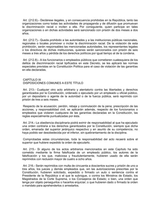 Art. (212.6).- Declárese ilegales, y en consecuencia prohibidas en la República, tanto las
organizaciones como todas las actividades de propaganda y de difusión que promuevan
la discriminación racial o inciten a ella. Por consiguiente, quien participe en tales
organizaciones o en dichas actividades será sancionado con prisión de dos meses a dos
años.

 Art. (212.7).- Queda prohibido a las autoridades y a las instituciones públicas nacionales,
regionales o locales promover o incitar la discriminación racial. De la violación de esta
prohibición, serán responsables las mencionadas autoridades, los representantes legales
o los directivos de dichas instituciones, quienes serán sancionados con prisión de seis
meses a tres años y pérdida de los derechos políticos por igual tiempo al de la condena.

 Art. (212.8).- A los funcionarios o empleados públicos que cometieren cualesquiera de los
delitos de discriminación racial tipificados en este Decreto, se les aplicará las normas
especiales previstas en la Constitución Política para el caso de violación de las garantías
en ella declaradas.


CAPÍTULO IX
DISPOSICIONES COMUNES A ESTE TÍTULO

Art. 213.- Cualquier otro acto arbitrario y atentatorio contra las libertades y derechos
garantizados por la Constitución, ordenado o ejecutado por un empleado u oficial público,
por un depositario o agente de la autoridad o de la fuerza pública, será reprimido con
prisión de tres a seis meses.

 Respecto de la acusación; perdón, rebaja y conmutación de la pena; prescripción de las
acciones, y responsabilidad civil, se aplicarán además, respecto de los funcionarios o
empleados que violaren cualquiera de las garantías declaradas en la Constitución, las
reglas especialmente puntualizadas por ésta.

 Art. 214.- La obediencia disciplinaria podrá eximir de responsabilidad al que ha ejecutado
una orden contraria a los derechos garantizados por la Constitución, siempre que dicha
orden, emanada del superior jerárquico respectivo y en asunto de su competencia, no
haya podido ser desobedecida por el inferior, sin quebrantamiento de la disciplina.

 Comprobadas estas circunstancias, toda la responsabilidad del acto recaerá sobre el
superior que hubiere expedido la orden de ejecutarlo.

 Art. 215.- Si alguno de los actos arbitrarios mencionados en este Capítulo ha sido
cometido mediante la firma falsificada de un empleado público, los autores de la
falsificación y los que, maliciosa y fraudulentamente, hubieren usado de ella serán
reprimidos con reclusión mayor de cuatro a ocho años.

 Art. 216.- Serán reprimidos con multa de cincuenta a doscientos sucres y prisión de uno a
tres años, los jueces y demás empleados que, sin las autorizaciones prescritas por la
Constitución, hubieren solicitado, expedido o firmado un auto o sentencia contra el
Presidente de la República o el que le subrogue, o contra los Ministros de Estado, los
Magistrados de la Corte Suprema, o los Consejeros de Estado; o bien, una orden que
tenga por objeto perseguirlos o hacerlos enjuiciar; o que hubieren dado o firmado la orden
o mandato para aprehenderlos o arrestarlos.
 
