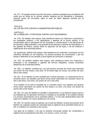Art. 217.- En iguales penas incurrirán los jueces y demás empleados que procedieren del
modo que se indica en el artículo anterior respecto de los Senadores y Diputados,
mientras gozan de inmunidad, salvo el caso de delito flagrante previsto por la
Constitución.


TÍTULO III
DE LOS DELITOS CONTRA LA ADMINISTRACIÓN PÚBLICA

CAPÍTULO I
DE LA REBELIÓN Y ATENTADOS CONTRA LOS FUNCIONARIOS

 Art. 218.- Es rebelión todo ataque, toda resistencia hecha con violencias o amenazas a
los empleados públicos, a los depositarios o agentes de la fuerza pública, a los
comisionados para la percepción de los impuestos y contribuciones, a los ejecutores de
los decretos y fallos judiciales, a los guardas de las aduanas y oficinas de recaudación y a
los agentes de Policía, cuando obran en ejecución de las leyes, o de las órdenes o
reglamentos de la autoridad pública.

 Es, igualmente, rebelión todo ataque, toda resistencia con violencias o amenazas, por los
individuos admitidos en los hospicios, no estando privados de conocimiento, o por los
presos o detenidos en las cárceles y otros lugares de corrección o represión.

 Art. 219.- Es también rebelión todo ataque, toda resistencia hecha con violencias o
amenazas a los empleados o agentes del servicio telegráfico, cuando transmitan
despachos de la autoridad pública.

 Art. 220.- La rebelión cometida por una sola persona provista de armas será reprimida
con prisión de tres meses a dos años. Si ha tenido lugar sin armas, con prisión de ocho
días a seis meses.

 Art. 221.- Si la rebelión ha sido cometida por muchas personas y a consecuencia de un
concierto previo, los rebeldes que lleven armas serán reprimidos con reclusión menor de
tres a seis años; y los otros, con prisión de uno a tres años.

 Si la rebelión no ha sido el resultado de un concierto previo, los culpados que llevaren
armas serán reprimidos con prisión de tres meses a un año; y los otros, con prisión de
quince días a tres meses.

 Art. 222.- En caso de rebelión en pandilla o atropamiento, no se aplicará ninguna pena a
los rebeldes que no ejercieren funciones ni empleos en la pandilla, si se hubieren retirado
a la primera amonestación de la autoridad pública, o si han sido aprehendidos fuera del
lugar de la rebelión, sin nueva resistencia y sin armas.

 Art. 223.- En cuantos casos se aplicare, por el acto de rebelión, la pena de privación de la
libertad, los culpados podrán ser colocados bajo la vigilancia de la autoridad hasta por un
año, y multados con cuarenta a cien sucres.

 Los jefes de la rebelión y los que la hubieren provocado podrán ser condenados a
vigilancia de la autoridad por dos años, a lo menos, y cinco, a lo más.
 
