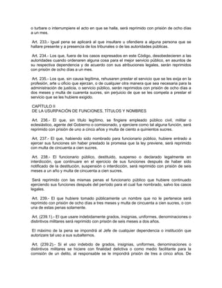 o turbare o interrumpiere el acto en que se halla, será reprimido con prisión de ocho días
a un mes.

Art. 233.- Igual pena se aplicará al que insultare u ofendiere a alguna persona que se
hallare presente y a presencia de los tribunales o de las autoridades públicas.

 Art. 234.- Los que, fuera de los casos expresados en este Código, desobedecieren a las
autoridades cuando ordenaren alguna cosa para el mejor servicio público, en asuntos de
su respectiva dependencia y de acuerdo con sus atribuciones legales, serán reprimidos
con prisión de ocho días a un mes.

 Art. 235.- Los que, sin causa legítima, rehusaren prestar el servicio que se les exija en la
profesión, arte u oficio que ejerzan, o de cualquier otra manera que sea necesaria para la
administración de justicia, o servicio público, serán reprimidos con prisión de ocho días a
dos meses y multa de cuarenta sucres, sin perjuicio de que se les compela a prestar el
servicio que se les hubiere exigido.

CAPÍTULO II
DE LA USURPACIÓN DE FUNCIONES, TÍTULOS Y NOMBRES

 Art. 236.- El que, sin título legítimo, se fingiere empleado público civil, militar o
eclesiástico, agente del Gobierno o comisionado, y ejerciere como tal alguna función, será
reprimido con prisión de uno a cinco años y multa de ciento a quinientos sucres.

 Art. 237.- El que, habiendo sido nombrado para funcionario público, hubiere entrado a
ejercer sus funciones sin haber prestado la promesa que la ley previene, será reprimido
con multa de cincuenta a cien sucres.

 Art. 238.- El funcionario público, destituido, suspenso o declarado legalmente en
interdicción, que continuare en el ejercicio de sus funciones después de haber sido
notificado de la destitución, suspensión o interdicción, será reprimido con prisión de seis
meses a un año y multa de cincuenta a cien sucres.

 Será reprimido con las mismas penas el funcionario público que hubiere continuado
ejerciendo sus funciones después del período para el cual fue nombrado, salvo los casos
legales.

 Art. 239.- El que hubiere tomado públicamente un nombre que no le pertenece será
reprimido con prisión de ocho días a tres meses y multa de cincuenta a cien sucres, o con
una de estas penas solamente.

 Art. (239.1).- El que usare indebidamente grados, insignias, uniformes, denominaciones o
distintivos militares será reprimido con prisión de seis meses a dos años.

 El máximo de la pena se impondrá al Jefe de cualquier dependencia o institución que
autorizare tal uso a sus subalternos.

 Art. (239.2).- Si el uso indebido de grados, insignias, uniformes, denominaciones o
distintivos militares se hiciere con finalidad delictiva o como medio facilitante para la
comisión de un delito, al responsable se le impondrá prisión de tres a cinco años. De
 