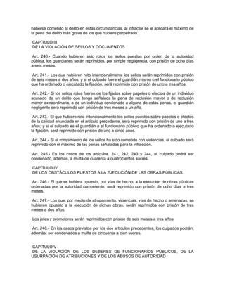 haberse cometido el delito en estas circunstancias, al infractor se le aplicará el máximo de
la pena del delito más grave de los que hubiere perpetrado.

CAPÍTULO III
DE LA VIOLACIÓN DE SELLOS Y DOCUMENTOS

 Art. 240.- Cuando hubieren sido rotos los sellos puestos por orden de la autoridad
pública, los guardianes serán reprimidos, por simple negligencia, con prisión de ocho días
a seis meses.

Art. 241.- Los que hubieren roto intencionalmente los sellos serán reprimidos con prisión
de seis meses a dos años; y si el culpado fuere el guardián mismo o el funcionario público
que ha ordenado o ejecutado la fijación, será reprimido con prisión de uno a tres años.

 Art. 242.- Si los sellos rotos fueren de los fijados sobre papeles o efectos de un individuo
acusado de un delito que tenga señalada la pena de reclusión mayor o de reclusión
menor extraordinaria, o de un individuo condenado a alguna de estas penas, el guardián
negligente será reprimido con prisión de tres meses a un año.

 Art. 243.- El que hubiere roto intencionalmente los sellos puestos sobre papeles o efectos
de la calidad enunciada en el artículo precedente, será reprimido con prisión de uno a tres
años; y si el culpado es el guardián o el funcionario público que ha ordenado o ejecutado
la fijación, será reprimido con prisión de uno a cinco años.

 Art. 244.- Si el rompimiento de los sellos ha sido cometido con violencias, el culpado será
reprimido con el máximo de las penas señaladas para la infracción.

 Art. 245.- En los casos de los artículos. 241, 242, 243 y 244, el culpado podrá ser
condenado, además, a multa de cuarenta a cuatrocientos sucres.

CAPÍTULO IV
DE LOS OBSTÁCULOS PUESTOS A LA EJECUCIÓN DE LAS OBRAS PÚBLICAS

 Art. 246.- El que se hubiera opuesto, por vías de hecho, a la ejecución de obras públicas
ordenadas por la autoridad competente, será reprimido con prisión de ocho días a tres
meses.

 Art. 247.- Los que, por medio de atropamiento, violencias, vías de hecho o amenazas, se
hubieren opuesto a la ejecución de dichas obras, serán reprimidos con prisión de tres
meses a dos años.

Los jefes y promotores serán reprimidos con prisión de seis meses a tres años.

Art. 248.- En los casos previstos por los dos artículos precedentes, los culpados podrán,
además, ser condenados a multa de cincuenta a cien sucres.


CAPÍTULO V
DE LA VIOLACIÓN DE LOS DEBERES DE FUNCIONARIOS PÚBLICOS, DE LA
USURPACIÓN DE ATRIBUCIONES Y DE LOS ABUSOS DE AUTORIDAD
 