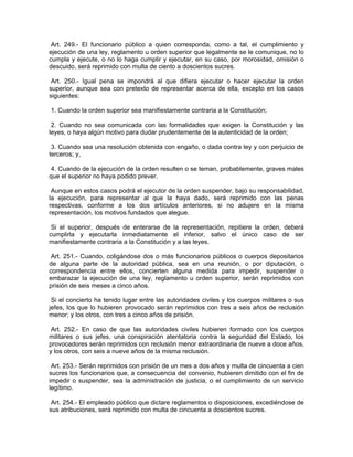 Art. 249.- El funcionario público a quien corresponda, como a tal, el cumplimiento y
ejecución de una ley, reglamento u orden superior que legalmente se le comunique, no lo
cumpla y ejecute, o no lo haga cumplir y ejecutar, en su caso, por morosidad, omisión o
descuido, será reprimido con multa de ciento a doscientos sucres.

 Art. 250.- Igual pena se impondrá al que difiera ejecutar o hacer ejecutar la orden
superior, aunque sea con pretexto de representar acerca de ella, excepto en los casos
siguientes:

1. Cuando la orden superior sea manifiestamente contraria a la Constitución;

 2. Cuando no sea comunicada con las formalidades que exigen la Constitución y las
leyes, o haya algún motivo para dudar prudentemente de la autenticidad de la orden;

 3. Cuando sea una resolución obtenida con engaño, o dada contra ley y con perjuicio de
terceros; y,

 4. Cuando de la ejecución de la orden resulten o se teman, probablemente, graves males
que el superior no haya podido prever.

 Aunque en estos casos podrá el ejecutor de la orden suspender, bajo su responsabilidad,
la ejecución, para representar al que la haya dado, será reprimido con las penas
respectivas, conforme a los dos artículos anteriores, si no adujere en la misma
representación, los motivos fundados que alegue.

 Si el superior, después de enterarse de la representación, repitiere la orden, deberá
cumplirla y ejecutarla inmediatamente el inferior, salvo el único caso de ser
manifiestamente contraria a la Constitución y a las leyes.

 Art. 251.- Cuando, coligándose dos o más funcionarios públicos o cuerpos depositarios
de alguna parte de la autoridad pública, sea en una reunión, o por diputación, o
correspondencia entre ellos, concierten alguna medida para impedir, suspender o
embarazar la ejecución de una ley, reglamento u orden superior, serán reprimidos con
prisión de seis meses a cinco años.

 Si el concierto ha tenido lugar entre las autoridades civiles y los cuerpos militares o sus
jefes, los que lo hubieren provocado serán reprimidos con tres a seis años de reclusión
menor; y los otros, con tres a cinco años de prisión.

 Art. 252.- En caso de que las autoridades civiles hubieren formado con los cuerpos
militares o sus jefes, una conspiración atentatoria contra la seguridad del Estado, los
provocadores serán reprimidos con reclusión menor extraordinaria de nueve a doce años,
y los otros, con seis a nueve años de la misma reclusión.

 Art. 253.- Serán reprimidos con prisión de un mes a dos años y multa de cincuenta a cien
sucres los funcionarios que, a consecuencia del convenio, hubieren dimitido con el fin de
impedir o suspender, sea la administración de justicia, o el cumplimiento de un servicio
legítimo.

 Art. 254.- El empleado público que dictare reglamentos o disposiciones, excediéndose de
sus atribuciones, será reprimido con multa de cincuenta a doscientos sucres.
 