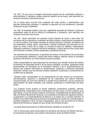 Art. 255.- El juez que se arrogare atribuciones propias de las autoridades políticas o
administrativas, o impidiere a éstas el ejercicio legítimo de las suyas, será reprimido con
multa de cincuenta a doscientos sucres.

 En la misma pena incurrirá todo empleado del orden político o administrativo que
ejerciere atribuciones judiciales, o impidiere la ejecución de una providencia o decisión
dictada por el juez competente.

 Art. 256.- El empleado público o juez que, legalmente requerido de inhibición, continuare
procediendo antes de que se decida la competencia o recusación, será reprimido con
multa de cincuenta a cien sucres.

 Art. 257.- Serán reprimidos con reclusión mayor ordinaria de cuatro a ocho años, los
servidores de los organismos y entidades del sector público y toda persona encargada de
un servicio público, que hubiere abusado de dineros públicos o privados, de efectos que
los representen, piezas, títulos, documentos o efectos mobiliarios que estuvieren en su
poder en virtud o razón de su cargo; ya consista el abuso en desfalco, malversación,
disposición arbitraria o cualquier otra forma semejante. La pena será de ocho a doce años
si la infracción se refiere a fondos destinados a la defensa nacional.

Se entenderá por malversación, la aplicación de fondos a fines distintos de los previstos
en el presupuesto respectivo, cuando este hecho implique, además, abuso en provecho
personal o de terceros, con fines extraños al servicio público.

 Están comprendidos en esta disposición los servidores que manejen fondos del Instituto
Ecuatoriano de Seguridad Social o de los bancos estatales y privados. Igualmente están
comprendidos los servidores de la Contraloría General y de la Superintendencia de
Bancos que hubieren intervenido en fiscalizaciones, auditorías o exámenes especiales
anteriores, siempre que los informes emitidos implicaren complicidad o encubrimiento en
el delito que se pesquisa.

 También están comprendidos en las disposiciones de este artículo los funcionarios,
administradores, ejecutivos o empleados de las instituciones del sistema financiero
nacional privado, así como los miembros o vocales de los directorios y de los consejos de
administración de estas entidades, que hubiesen contribuido al cometimiento de estos
ilícitos.

 Los culpados contra quienes se dictare sentencia condenatoria quedarán, además,
perpetuamente incapacitados para el desempeño de todo cargo o función públicos; para
este efecto, el juez de primera instancia comunicará, inmediatamente de ejecutoriado, el
fallo a la Oficina Nacional de Personal y a la autoridad nominadora del respectivo servidor,
e igualmente a la Superintendencia de Bancos si se tratare de un servidor bancario. El
Director de la Oficina Nacional de Personal se abstendrá de inscribir los nombramientos o
contratos otorgados a favor de tales incapacitados, para lo cual se llevará en la Oficina
Nacional de Personal un registro en que consten los nombres de ellos.

La acción penal prescribirá en el doble del tiempo señalado en el artículo 101.

 Con la misma pena serán sancionados los servidores del Servicio de Rentas Internas y
los servidores de aduanas, que hubieren intervenido en Actos de Determinación.
 