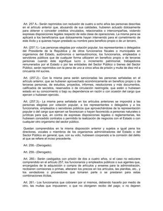 Art. 257 A.- Serán reprimidos con reclusión de cuatro a ocho años las personas descritas
en el artículo anterior que, abusando de sus calidades, hubieren actuado dolosamente
para obtener o conceder créditos vinculados, relacionados o intercompañías, violando
expresas disposiciones legales respecto de esta clase de operaciones. La misma pena se
aplicará a los beneficiarios que dolosamente hayan intervenido para el cometimiento de
este ilícito y a quienes hayan prestado su nombre para beneficio propio o de un tercero.

 Art. (257.1).- Las personas elegidas por votación popular, los representantes o delegados
del Presidente de la República y de otros funcionarios fiscales o municipales en
organismos del Estado, autónomos o semiautónomos; los funcionarios, empleados o
servidores públicos que de cualquier forma utilizaren en beneficio propio o de terceras
personas cuando éste signifique lucro o incremento patrimonial, trabajadores
remunerados por el Estado o por las entidades del Sector Público o bienes del Sector
Público, serán reprimidos con la pena de uno a cinco años de prisión y multa de diez mil a
cincuenta mil sucres.

 Art. (257.2).- Con la misma pena serán sancionadas las personas señaladas en el
artículo anterior, que se hubieren aprovechado económicamente en beneficio propio o de
terceras personas, de estudios, proyectos, informes, resoluciones y más documentos,
calificados de secretos, reservados o de circulación restringida, que estén o hubiesen
estado en su conocimiento o bajo su dependencia en razón o con ocasión del cargo que
ejercen o hubiesen ejercido.

 Art. (257.3).- La misma pena señalada en los artículos anteriores se impondrá a las
personas elegidas por votación popular, a los representantes o delegados y a los
funcionarios, empleados o servidores públicos que aprovechándose de la representación
popular o del cargo que ejercen se favorezcan o hayan favorecido a personas naturales o
jurídicas para que, en contra de expresas disposiciones legales o reglamentarias, les
hubiesen concedido contratos o permitido la realización de negocios con el Estado o con
cualquier otro organismo del sector público.

 Quedan comprendidos en la misma disposición anterior y sujetos a igual pena los
directores, vocales o miembros de los organismos administradores del Estado o del
Sector Público en general, que, con su voto, hubiesen cooperado a la comisión del delito
al que se refiere el inciso precedente.

Art. 258.- (Derogado).

Art. 259.- (Derogado).

 Art. 260.- Serán castigados con prisión de dos a cuatro años, si el caso no estuviere
comprendido en el artículo 257, los funcionarios y empleados públicos o sus agentes que,
encargados de la adquisición o compra de artículos y enseres para la administración,
recibieren comisiones o primas, alteraren los precios en los artículos, las planillas, etc., y
los vendedores o proveedores que tomaren parte o se prestaren para estas
combinaciones ilícitas.

 Art. 261.- Los funcionarios que cobraren por sí mismos, debiendo hacerlo por medio de
otro, las multas que impusieren; o que no otorgaren recibo del pago; o no dejaren
 