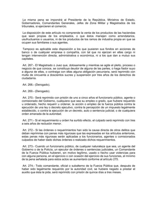 La misma pena se impondrá al Presidente de la República, Ministros de Estado,
Gobernadores, Comandantes Generales, Jefes de Zona Militar y Magistrados de los
tribunales, si ejercieren el comercio.

 La disposición de este artículo no comprende la venta de los productos de las haciendas
que sean propias de los empleados, o que éstos manejen como arrendatarios,
usufructuarios o usuarios, ni de los productos de los ramos de industria propia en que se
ocupen sus familiares o sus agentes.

 Tampoco es aplicable esta disposición a los que pusieren sus fondos en acciones de
banco o de cualquier empresa o compañía, con tal que no ejerzan en ellas cargo ni
tengan intervención directa, administrativa o económica, ni a los que dan a mutuo sus
capitales.

 Art. 267.- El Magistrado o Juez que, dolosamente y mientras se agite el pleito, proceso o
negocio de que conoce, se constituya deudor de alguna de las partes, o haga fiador suyo
a alguna de ellas, o contraiga con ellas alguna obligación pecuniaria, será reprimido con
multa de cincuenta a doscientos sucres y suspensión por tres años de los derechos de
ciudadanía.

Art. 268.- (Derogado).

Art. 269.- (Derogado).

 Art. 270.- Será reprimido con prisión de uno a cinco años el funcionario público, agente o
comisionado del Gobierno, cualquiera que sea su empleo o grado, que hubiere requerido
u ordenado, hecho requerir u ordenar, la acción o empleo de la fuerza pública contra la
ejecución de una ley o decreto ejecutivo, contra la percepción de un impuesto legalmente
establecido, o contra la ejecución de un decreto, auto o sentencia judicial, o de cualquiera
orden emanada de la autoridad.

 Art. 271.- Si el requerimiento u orden ha surtido efecto, el culpado será reprimido con tres
a seis años de reclusión menor.

 Art. 272.- Si las órdenes o requerimientos han sido la causa directa de otros delitos que
deban reprimirse con penas más rigurosas que las expresadas en los artículos anteriores,
estas penas más rigurosas serán aplicadas a los funcionarios, agentes o comisionados
culpados de haber dado dichas órdenes o realizado dichos requerimientos.

 Art. 273.- Cuando un funcionario público, de cualquier naturaleza que sea, un agente del
Gobierno o de la Policía, un ejecutor de órdenes o sentencias judiciales, un Comandante
de la Fuerza Pública hubieren, sin motivo legítimo, usado o hecho usar violencias para
con alguna persona, en el ejercicio o con ocasión del ejercicio de sus funciones, el mínimo
de la pena señalada para estos actos se aumentará conforme al artículo 275.

 Art. 274.- Todo comandante, oficial o subalterno de la Fuerza Pública que, después de
haber sido legalmente requerido por la autoridad civil, se hubiere negado a prestar el
auxilio que ésta le pida, será reprimido con prisión de quince días a tres meses.
 