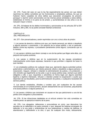Art. 275.- Fuera del caso en que la ley fija especialmente las penas con que deben
reprimirse los delitos cometidos por los funcionarios o empleados públicos, los que se
hubieren hecho culpables de otros delitos que estuvieren encargados de prevenir,
perseguir o reprimir serán sancionados con las mismas penas señaladas a estos delitos,
doblándose el mínimo si la pena es de prisión, y aumentándose en dos años si es de
reclusión mayor o menor.

 Art. 276.- Al tratarse de los delitos incriminados y sancionados en los artículos 257 al 261
inclusive, 264 y 265, no se podrá conceder libertad condicional.


CAPÍTULO VI
DEL PREVARICATO

Art. 277.- Son prevaricadores y serán reprimidos con uno a cinco años de prisión:

 1. Los jueces de derecho o árbitros juris que, por interés personal, por afecto o desafecto
a alguna persona o corporación, o en perjuicio de la causa pública, o de un particular,
fallaren contra ley expresa, o procedieren penalmente contra alguno, conociendo que no
lo merece;

 2. Los jueces o árbitros que dieren consejo a una de las partes que litigan ante ellos, con
perjuicio de la parte contraria;

 3. Los jueces o árbitros que en la sustanciación de las causas procedieren
maliciosamente contra leyes expresas, haciendo lo que prohíben o dejando de hacer lo
que mandan;

 4. Los empleados públicos de cualquier clase que, ejerciendo alguna autoridad judicial,
gubernativa o administrativa, por interés personal, afecto o desafecto a alguna persona o
corporación, nieguen, rehúsen o retarden la administración de justicia, o la protección u
otro remedio que legalmente se les pida o que la causa pública exija, siempre que estén
obligados a ello; o que, requeridos o advertidos en forma legal, por alguna autoridad
legítima o legítimo interesado, rehusen o retarden prestar la cooperación o auxilio que
dependan de sus facultades, para la administración de justicia, o cualquiera necesidad del
servicio público;

 5. Los demás empleados, oficiales y curiales que, por cualquiera de las causas
mencionadas en el numeral primero, abusen dolosamente de sus funciones, perjudicando
a la causa pública o a alguna persona; y,

 6. Los jueces o árbitros que conocieren en causas en las que patrocinaron a una de las
partes como abogados o procuradores.

Art. 278.- Si las infracciones detalladas en el artículo anterior han sido cometidas en
materia penal, se aplicará el máximo de la pena.

 Art. 279.- Los abogados, defensores o procuradores en juicio, que descubran los
secretos de su defendido a la parte contraria; o que, después de haberse encargado de
defender a la una parte y enterándose de sus pretensiones y medios de defensa, la
abandonaren y defendieren a la otra; o que, de cualquier otro modo, dolosamente,
 