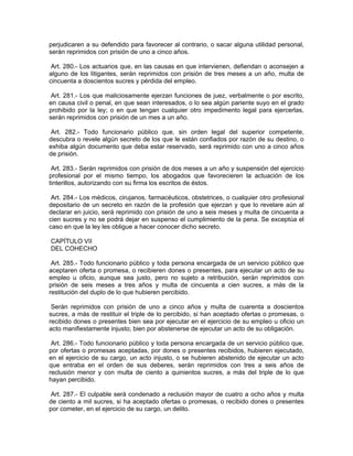 perjudicaren a su defendido para favorecer al contrario, o sacar alguna utilidad personal,
serán reprimidos con prisión de uno a cinco años.

 Art. 280.- Los actuarios que, en las causas en que intervienen, defiendan o aconsejen a
alguno de los litigantes, serán reprimidos con prisión de tres meses a un año, multa de
cincuenta a doscientos sucres y pérdida del empleo.

 Art. 281.- Los que maliciosamente ejerzan funciones de juez, verbalmente o por escrito,
en causa civil o penal, en que sean interesados, o lo sea algún pariente suyo en el grado
prohibido por la ley; o en que tengan cualquier otro impedimento legal para ejercerlas,
serán reprimidos con prisión de un mes a un año.

 Art. 282.- Todo funcionario público que, sin orden legal del superior competente,
descubra o revele algún secreto de los que le están confiados por razón de su destino, o
exhiba algún documento que deba estar reservado, será reprimido con uno a cinco años
de prisión.

 Art. 283.- Serán reprimidos con prisión de dos meses a un año y suspensión del ejercicio
profesional por el mismo tiempo, los abogados que favorecieren la actuación de los
tinterillos, autorizando con su firma los escritos de éstos.

 Art. 284.- Los médicos, cirujanos, farmacéuticos, obstetrices, o cualquier otro profesional
depositario de un secreto en razón de la profesión que ejerzan y que lo revelare aún al
declarar en juicio, será reprimido con prisión de uno a seis meses y multa de cincuenta a
cien sucres y no se podrá dejar en suspenso el cumplimiento de la pena. Se exceptúa el
caso en que la ley les obligue a hacer conocer dicho secreto.

CAPÍTULO VII
DEL COHECHO

 Art. 285.- Todo funcionario público y toda persona encargada de un servicio público que
aceptaren oferta o promesa, o recibieren dones o presentes, para ejecutar un acto de su
empleo u oficio, aunque sea justo, pero no sujeto a retribución, serán reprimidos con
prisión de seis meses a tres años y multa de cincuenta a cien sucres, a más de la
restitución del duplo de lo que hubieren percibido.

 Serán reprimidos con prisión de uno a cinco años y multa de cuarenta a doscientos
sucres, a más de restituir el triple de lo percibido, si han aceptado ofertas o promesas, o
recibido dones o presentes bien sea por ejecutar en el ejercicio de su empleo u oficio un
acto manifiestamente injusto; bien por abstenerse de ejecutar un acto de su obligación.

 Art. 286.- Todo funcionario público y toda persona encargada de un servicio público que,
por ofertas o promesas aceptadas, por dones o presentes recibidos, hubieren ejecutado,
en el ejercicio de su cargo, un acto injusto, o se hubieren abstenido de ejecutar un acto
que entraba en el orden de sus deberes, serán reprimidos con tres a seis años de
reclusión menor y con multa de ciento a quinientos sucres, a más del triple de lo que
hayan percibido.

 Art. 287.- El culpable será condenado a reclusión mayor de cuatro a ocho años y multa
de ciento a mil sucres, si ha aceptado ofertas o promesas, o recibido dones o presentes
por cometer, en el ejercicio de su cargo, un delito.
 
