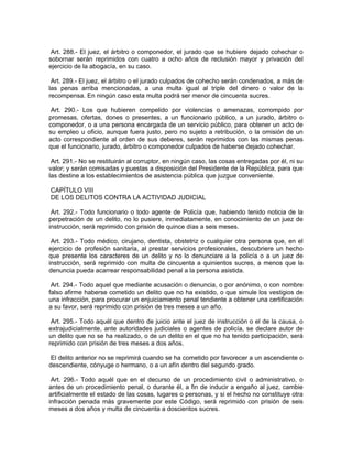 Art. 288.- El juez, el árbitro o componedor, el jurado que se hubiere dejado cohechar o
sobornar serán reprimidos con cuatro a ocho años de reclusión mayor y privación del
ejercicio de la abogacía, en su caso.

 Art. 289.- El juez, el árbitro o el jurado culpados de cohecho serán condenados, a más de
las penas arriba mencionadas, a una multa igual al triple del dinero o valor de la
recompensa. En ningún caso esta multa podrá ser menor de cincuenta sucres.

 Art. 290.- Los que hubieren compelido por violencias o amenazas, corrompido por
promesas, ofertas, dones o presentes, a un funcionario público, a un jurado, árbitro o
componedor, o a una persona encargada de un servicio público, para obtener un acto de
su empleo u oficio, aunque fuera justo, pero no sujeto a retribución, o la omisión de un
acto correspondiente al orden de sus deberes, serán reprimidos con las mismas penas
que el funcionario, jurado, árbitro o componedor culpados de haberse dejado cohechar.

 Art. 291.- No se restituirán al corruptor, en ningún caso, las cosas entregadas por él, ni su
valor; y serán comisadas y puestas a disposición del Presidente de la República, para que
las destine a los establecimientos de asistencia pública que juzgue conveniente.

CAPÍTULO VIII
DE LOS DELITOS CONTRA LA ACTIVIDAD JUDICIAL

 Art. 292.- Todo funcionario o todo agente de Policía que, habiendo tenido noticia de la
perpetración de un delito, no lo pusiere, inmediatamente, en conocimiento de un juez de
instrucción, será reprimido con prisión de quince días a seis meses.

 Art. 293.- Todo médico, cirujano, dentista, obstetriz o cualquier otra persona que, en el
ejercicio de profesión sanitaria, al prestar servicios profesionales, descubriere un hecho
que presente los caracteres de un delito y no lo denunciare a la policía o a un juez de
instrucción, será reprimido con multa de cincuenta a quinientos sucres, a menos que la
denuncia pueda acarrear responsabilidad penal a la persona asistida.

 Art. 294.- Todo aquel que mediante acusación o denuncia, o por anónimo, o con nombre
falso afirme haberse cometido un delito que no ha existido, o que simule los vestigios de
una infracción, para procurar un enjuiciamiento penal tendiente a obtener una certificación
a su favor, será reprimido con prisión de tres meses a un año.

 Art. 295.- Todo aquél que dentro de juicio ante el juez de instrucción o el de la causa, o
extrajudicialmente, ante autoridades judiciales o agentes de policía, se declare autor de
un delito que no se ha realizado, o de un delito en el que no ha tenido participación, será
reprimido con prisión de tres meses a dos años.

 El delito anterior no se reprimirá cuando se ha cometido por favorecer a un ascendiente o
descendiente, cónyuge o hermano, o a un afín dentro del segundo grado.

 Art. 296.- Todo aquél que en el decurso de un procedimiento civil o administrativo, o
antes de un procedimiento penal, o durante él, a fin de inducir a engaño al juez, cambie
artificialmente el estado de las cosas, lugares o personas, y si el hecho no constituye otra
infracción penada más gravemente por este Código, será reprimido con prisión de seis
meses a dos años y multa de cincuenta a doscientos sucres.
 