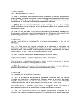 CAPÍTULO (VIII.1)
DEL ENRIQUECIMIENTO ILÍCITO

 Art. (296.1).- Constituye enriquecimiento ilícito el incremento injustificado del patrimonio
de una persona, producido con ocasión o como consecuencia del desempeño de un cargo
o función pública, generado por actos no permitidos por las leyes, y que, en
consecuencia, no sea el resultado de ingresos legalmente percibidos.

 Art. (296.2).- El enriquecimiento ilícito se sancionará con la pena de uno a cinco años de
prisión y la restitución del duplo del monto del enriquecimiento ilícito, siempre que no
constituya otro delito.

 Art. (296.3).- Son aplicables los dos artículos innumerados anteriores a quienes como
funcionarios o empleados, manejen fondos de los Bancos Central, del Sistema de Crédito
de Fomento y Comerciales y del Instituto Ecuatoriano de Seguridad Social.


 CAPÍTULO IX
 DE LA PUBLICACIÓN Y DISTRIBUCIÓN DE ESCRITOS ANÓNIMOS O SIN PIE DE
IMPRENTA

 Art. 297.- Todo aquél que hubiere contribuido a la publicación o distribución de
cualesquiera impresos, mimeografiados o escritos a máquina o a mano, que no lleven el
nombre del autor o del impresor, o de la imprenta, conocidos, será reprimido con prisión
de tres meses a un año y multa de ochenta a doscientos sucres.

Art. 298.- Quedarán exentos de la pena señalada por el artículo anterior:

Los que hubieren dado a conocer al impresor, al autor o la imprenta; y,

 Los vendedores o repartidores que hubieren dado a conocer las personas de quienes
hubieren recibido el impreso, mimeografiado, o escrito.

 Art. 299.- Descubiertos la imprenta o el mimeógrafo en que se haya hecho la publicación
anónima, serán comisados y destinados a un establecimiento público.


CAPÍTULO X
DE LOS DELITOS DE LOS PROVEEDORES

 Art. 300.- A las personas encargadas de suministrar provisiones para las Fuerzas
Armadas que, voluntaria y maliciosamente, hubieren faltado al servicio a que están
obligados, se les reprimirá con reclusión menor de tres a seis años si la infracción se ha
cometido en campaña; y si en tiempo de paz, con prisión de uno a cinco años.

 Las mismas penas se aplicarán, según el caso, a los agentes de los proveedores, si
estos agentes hubieren hecho faltar el servicio deliberadamente y con malicia.

Art. 301.- Los funcionarios públicos, o los agentes comisionados o rentados por el
Gobierno, que hubieren provocado o ayudado a los culpados a hacer faltar el servicio en
 