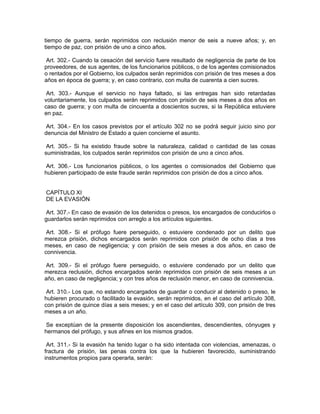 tiempo de guerra, serán reprimidos con reclusión menor de seis a nueve años; y, en
tiempo de paz, con prisión de uno a cinco años.

 Art. 302.- Cuando la cesación del servicio fuere resultado de negligencia de parte de los
proveedores, de sus agentes, de los funcionarios públicos, o de los agentes comisionados
o rentados por el Gobierno, los culpados serán reprimidos con prisión de tres meses a dos
años en época de guerra; y, en caso contrario, con multa de cuarenta a cien sucres.

 Art. 303.- Aunque el servicio no haya faltado, si las entregas han sido retardadas
voluntariamente, los culpados serán reprimidos con prisión de seis meses a dos años en
caso de guerra; y con multa de cincuenta a doscientos sucres, si la República estuviere
en paz.

 Art. 304.- En los casos previstos por el artículo 302 no se podrá seguir juicio sino por
denuncia del Ministro de Estado a quien concierne el asunto.

 Art. 305.- Si ha existido fraude sobre la naturaleza, calidad o cantidad de las cosas
suministradas, los culpados serán reprimidos con prisión de uno a cinco años.

 Art. 306.- Los funcionarios públicos, o los agentes o comisionados del Gobierno que
hubieren participado de este fraude serán reprimidos con prisión de dos a cinco años.


CAPÍTULO XI
DE LA EVASIÓN

 Art. 307.- En caso de evasión de los detenidos o presos, los encargados de conducirlos o
guardarlos serán reprimidos con arreglo a los artículos siguientes.

 Art. 308.- Si el prófugo fuere perseguido, o estuviere condenado por un delito que
merezca prisión, dichos encargados serán reprimidos con prisión de ocho días a tres
meses, en caso de negligencia; y con prisión de seis meses a dos años, en caso de
connivencia.

 Art. 309.- Si el prófugo fuere perseguido, o estuviere condenado por un delito que
merezca reclusión, dichos encargados serán reprimidos con prisión de seis meses a un
año, en caso de negligencia; y con tres años de reclusión menor, en caso de connivencia.

 Art. 310.- Los que, no estando encargados de guardar o conducir al detenido o preso, le
hubieren procurado o facilitado la evasión, serán reprimidos, en el caso del artículo 308,
con prisión de quince días a seis meses; y en el caso del artículo 309, con prisión de tres
meses a un año.

 Se exceptúan de la presente disposición los ascendientes, descendientes, cónyuges y
hermanos del prófugo, y sus afines en los mismos grados.

 Art. 311.- Si la evasión ha tenido lugar o ha sido intentada con violencias, amenazas, o
fractura de prisión, las penas contra los que la hubieren favorecido, suministrando
instrumentos propios para operarla, serán:
 
