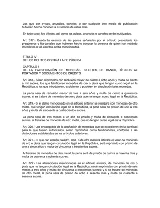 Los que por avisos, anuncios, carteles, o por cualquier otro medio de publicación
hubieren hecho conocer la existencia de estas rifas.

En todo caso, los billetes, así como los avisos, anuncios o carteles serán inutilizados.

 Art. 317.- Quedarán exentos de las penas señaladas por el artículo precedente los
pregoneros y fija-carteles que hubieren hecho conocer la persona de quien han recibido
los billetes o los escritos arriba mencionados.


TÍTULO IV
DE LOS DELITOS CONTRA LA FE PÚBLICA

CAPÍTULO I
DE LA FALSIFICACIÓN DE MONEDAS, BILLETES DE BANCO, TÍTULOS AL
PORTADOR Y DOCUMENTOS DE CRÉDITO

 Art. 318.- Serán reprimidos con reclusión mayor de cuatro a ocho años y multa de ciento
a mil sucres, los que falsificaren monedas de oro o plata que tengan curso legal en la
República, o los que introdujeren, expidieren o pusieren en circulación tales monedas.

 La pena será de reclusión menor de tres a seis años y multa de ciento a quinientos
sucres, si se tratare de monedas de oro o plata que no tengan curso legal en la República.

 Art. 319.- Si el delito mencionado en el artículo anterior se realizare con monedas de otro
metal, que tengan circulación legal en la República, la pena será de prisión de uno a tres
años y multa de cincuenta a cuatrocientos sucres.

 La pena será de tres meses a un año de prisión y multa de cincuenta a doscientos
sucres, al tratarse de monedas de otro metal, que no tengan curso legal en la República.

 Art. 320.- Los encargados de la acuñación de monedas que se excedieren en la cantidad
para la que fueron autorizados, serán reprimidos como falsificadores, conforme a las
distinciones establecidas en los artículos anteriores.

 Art. 321.- El que con cercén, taladro, lima, o de otra manera alterare el valor de monedas
de oro o plata que tengan circulación legal en la República, será reprimido con prisión de
uno a cinco años y multa de cincuenta a trescientos sucres.

Al tratarse de monedas de otro metal, la pena será de prisión de quince a noventa días y
multa de cuarenta a ochenta sucres.

 Art. 322.- Las alteraciones mencionadas en el artículo anterior, de monedas de oro o
plata que no tengan circulación legal en la República, serán reprimidas con prisión de seis
meses a tres años y multa de cincuenta a trescientos sucres; y si se tratare de monedas
de otro metal, la pena será de prisión de ocho a sesenta días y multa de cuarenta a
sesenta sucres.
 