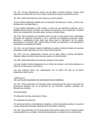 Art. 331.- El que, dolosamente, hiciere uso de sellos o timbres imitados o falsos, será
reprimido con prisión de uno a cinco años y multa de cincuenta a doscientos sucres.

Art. 332.- Serán reprimidos con tres meses a un año de prisión:

 El que hubiere falsificado boletas para el transporte de personas o cosas, o hecho uso,
dolosamente, de boleta falsa; y,

 El que hubiere falsificado el sello, timbre o marca de una autoridad cualquiera, de un
establecimiento privado, de banco, de industria, de comercio o de un particular, o hubiere
hecho uso, dolosamente, de estos sellos, marcas o timbres falsos.

 Art. 333.- Será reprimido con reclusión menor de seis a nueve años el que, habiéndose
procurado de cualquier funcionario o de un particular los verdaderos punzones, clisés,
planchas o cualesquiera otros útiles que sirvan para la fabricación de los objetos
expresados en el artículo 330, hubiere hecho de ellos una aplicación o uso perjudicial a
los derechos o intereses del Estado.

 Art. 334.- Los que hubieren imitado o falsificado los sellos o timbres oficiales de naciones
extranjeras, serán reprimidos con uno a cinco años de prisión.

 Art. 335.- Los que, dolosamente, hicieren uso de estos sellos y timbres extranjeros,
imitados o falsos, sufrirán la pena de seis meses a un año de prisión.

Art. 336.- Serán reprimidos con multa de cuarenta a cien sucres:

Los que hubieren hecho desaparecer de un timbre de correos u otro timbre adhesivo, la
marca que indica que ya ha servido; y,

 Los que hubieren hecho uso, dolosamente, de un timbre del cual se ha hecho
desaparecer dicha marca.


CAPÍTULO III
DE LAS FALSIFICACIONES DE DOCUMENTOS EN GENERAL

 Art. 337.- Serán reprimidos con reclusión menor extraordinaria de nueve a doce años los
funcionarios públicos que, en el ejercicio de sus funciones, hubieren cometido una
falsedad que consista:

En firmas falsas;

En alteración de actas, escrituras o firmas;

En suposición de personas;

 En escrituras hechas o intercaladas en registros u otros documentos públicos, en escritos
u otras actuaciones judiciales, después de su formación o clausura.

 Art. 338.- Será reprimido con la misma pena el funcionario público que, al redactar piezas
correspondientes a su empleo, hubiere desnaturalizado su sustancia o sus pormenores:
 