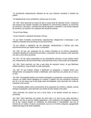 Ya escribiendo estipulaciones distintas de las que hubieren acordado o dictado las
partes;

Ya estableciendo como verdaderos, hechos que no lo eran.

 Art. 339.- Será reprimida con pena de seis a nueve años de reclusión menor, cualquiera
otra persona que hubiere cometido una falsedad en instrumentos públicos, en escrituras
de comercio o de banco, contratos de prenda agrícola o industrial, o de prenda especial
de comercio, en escritos o en cualquier otra actuación judicial:

Ya por firmas falsas;

Ya por imitación o alteración de letras o firmas;

Ya por haber inventado convenciones, disposiciones, obligaciones o descargos, o por
haberlos insertado fuera de tiempo en los documentos;

 Ya por adición o alteración de las cláusulas, declaraciones o hechos que esos
documentos tenían por objeto recibir o comprobar.

 Art. 340.- El que, por cualquiera de los medios indicados en el artículo precedente,
cometiere falsedad en instrumentos privados, a excepción de los cheques, será reprimido
con dos a cinco años de prisión.

 Art. 341.- En los casos expresados en los precedentes artículos, el que hubiere hecho
uso, dolosamente, del documento falso, será reprimido como si fuere autor de la falsedad.

Art. 342.- Será reprimido con tres a seis años de reclusión menor, el que falsificare
billetes de Banco, cuya emisión no esté autorizada.

 Art. 343.- El que hubiere imitado o falsificado un pasaporte, o hubiere hecho uso,
dolosamente, de pasaporte imitado o falsificado, será reprimido con prisión de un mes a
un año.

 Art. 344.- El empleado público que hubiere entregado un pasaporte a una persona que no
conocía, sin haber hecho atestiguar su nombre o calidad, por dos individuos conocidos
por él, y en los casos que la ley exige estas formalidades, será reprimido con multa de
cuarenta a cien sucres.

 Si el empleado público tenía conocimiento de la suposición de nombre o calidad, cuando
entregó el pasaporte, será reprimido con prisión de seis meses a tres años.

 Será reprimido con prisión de uno a cinco años, si ha obrado movido por dones o
promesas.

 Art. 345.- Será reprimido con prisión de ocho días a un año el que, para eximirse o
libertar a otro de un servicio debido legalmente, o de cualquiera otra obligación impuesta
por la ley, hubiere forjado un certificado de enfermedad o imposibilidad, sea con el
nombre de un médico, cirujano o practicante, sea con un nombre cualquiera, agregándole
falsamente alguna de estas calidades.
 
