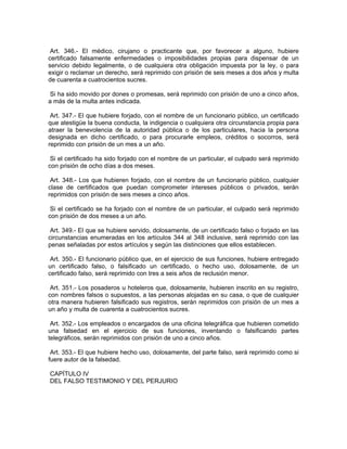 Art. 346.- El médico, cirujano o practicante que, por favorecer a alguno, hubiere
certificado falsamente enfermedades o imposibilidades propias para dispensar de un
servicio debido legalmente, o de cualquiera otra obligación impuesta por la ley, o para
exigir o reclamar un derecho, será reprimido con prisión de seis meses a dos años y multa
de cuarenta a cuatrocientos sucres.

 Si ha sido movido por dones o promesas, será reprimido con prisión de uno a cinco años,
a más de la multa antes indicada.

 Art. 347.- El que hubiere forjado, con el nombre de un funcionario público, un certificado
que atestigüe la buena conducta, la indigencia o cualquiera otra circunstancia propia para
atraer la benevolencia de la autoridad pública o de los particulares, hacia la persona
designada en dicho certificado, o para procurarle empleos, créditos o socorros, será
reprimido con prisión de un mes a un año.

 Si el certificado ha sido forjado con el nombre de un particular, el culpado será reprimido
con prisión de ocho días a dos meses.

 Art. 348.- Los que hubieren forjado, con el nombre de un funcionario público, cualquier
clase de certificados que puedan comprometer intereses públicos o privados, serán
reprimidos con prisión de seis meses a cinco años.

 Si el certificado se ha forjado con el nombre de un particular, el culpado será reprimido
con prisión de dos meses a un año.

 Art. 349.- El que se hubiere servido, dolosamente, de un certificado falso o forjado en las
circunstancias enumeradas en los artículos 344 al 348 inclusive, será reprimido con las
penas señaladas por estos artículos y según las distinciones que ellos establecen.

 Art. 350.- El funcionario público que, en el ejercicio de sus funciones, hubiere entregado
un certificado falso, o falsificado un certificado, o hecho uso, dolosamente, de un
certificado falso, será reprimido con tres a seis años de reclusión menor.

 Art. 351.- Los posaderos u hoteleros que, dolosamente, hubieren inscrito en su registro,
con nombres falsos o supuestos, a las personas alojadas en su casa, o que de cualquier
otra manera hubieren falsificado sus registros, serán reprimidos con prisión de un mes a
un año y multa de cuarenta a cuatrocientos sucres.

 Art. 352.- Los empleados o encargados de una oficina telegráfica que hubieren cometido
una falsedad en el ejercicio de sus funciones, inventando o falsificando partes
telegráficos, serán reprimidos con prisión de uno a cinco años.

 Art. 353.- El que hubiere hecho uso, dolosamente, del parte falso, será reprimido como si
fuere autor de la falsedad.

CAPÍTULO IV
DEL FALSO TESTIMONIO Y DEL PERJURIO
 