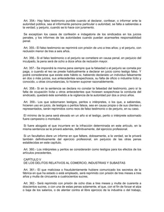 Art. 354.- Hay falso testimonio punible cuando al declarar, confesar, o informar ante la
autoridad pública, sea el informante persona particular o autoridad, se falta a sabiendas a
la verdad; y perjurio, cuando se lo hace con juramento.

 Se exceptúan los casos de confesión e indagatoria de los sindicados en los juicios
penales, y los informes de las autoridades cuando puedan acarrearles responsabilidad
penal.

 Art. 355.- El falso testimonio se reprimirá con prisión de uno a tres años; y el perjurio, con
reclusión menor de tres a seis años.

 Art. 356.- Si el falso testimonio o el perjurio se cometiere en causa penal, en perjuicio del
inculpado, la pena será de ocho a doce años de reclusión mayor.

 Art. 357.- Se impondrá la misma pena siempre que la falsedad o el perjurio se cometa por
paga, o cuando el reo se preste habitualmente a declarar en juicio como testigo falso. Y
podrá considerarse que existe este hábito si, habiendo declarado un individuo falsamente
en dos o más juicios, sus antecedentes sospechosos, su falta de oficio o industria lícito y
conocido, u otras circunstancias, lo hicieren suponer razonablemente.

 Art. 358.- Si en la sentencia se declara no constar la falsedad del testimonio, pero sí la
falta de ocupación lícita u otros antecedentes que hiciesen sospechosa la conducta del
sindicado, quedará éste sometido a la vigilancia de la autoridad por dos a cinco años.

 Art. 359.- Los que sobornaren testigos, peritos o intérpretes, o los que, a sabiendas,
hicieren uso en juicio, de testigos o peritos falsos, sea en causa propia o de sus clientes o
representados, serán reprimidos como reos de falso testimonio o de perjurio, en su caso.

 El mínimo de la pena será elevado en un año si el testigo, perito o intérprete sobornado
fuere campesino o montubio.

Si fuere abogado el que incurriere en la infracción determinada en este artículo, en la
misma sentencia se le privará además, definitivamente, del ejercicio profesional.

 Si un facultativo diere un informe en que faltare, dolosamente, a la verdad, se le privará
también definitivamente del ejercicio profesional, sin perjuicio de las otras penas
establecidas en este capítulo.

 Art. 360.- Los intérpretes y peritos se considerarán como testigos para los efectos de los
artículos precedentes.

CAPÍTULO V
DE LOS DELITOS RELATIVOS AL COMERCIO, INDUSTRIAS Y SUBASTAS

 Art. 361.- El que maliciosa o fraudulentamente hubiere comunicado los secretos de la
fábrica en que ha estado o está empleado, será reprimido con prisión de tres meses a tres
años y multa de cincuenta a cuatrocientos sucres.

 Art. 362.- Será reprimido con prisión de ocho días a tres meses y multa de cuarenta a
doscientos sucres, o con una de estas penas solamente, el que, con el fin de forzar el alza
o baja de los salarios, o de atentar contra el libre ejercicio de la industria o del trabajo,
 
