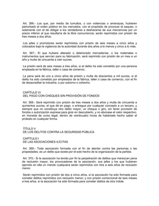 Art. 366.- Los que, por medio de tumultos, o con violencias o amenazas, hubieren
perturbado el orden público en los mercados, con el propósito de provocar el saqueo, o
solamente con el de obligar a los vendedores a deshacerse de sus mercancías por un
precio inferior al que resultaría de la libre concurrencia, serán reprimidos con prisión de
tres meses a dos años.

 Los jefes o promotores serán reprimidos con prisión de seis meses a cinco años y
colocados bajo la vigilancia de la autoridad durante dos años a lo menos y cinco a lo más.

 Art. 367.- El que hubiere alterado o deteriorado mercaderías, o los materiales o
instrumentos que servían para su fabricación, será reprimido con prisión de un mes a un
año y multa de cincuenta a cien sucres.

 La prisión será de seis meses a tres años, si el delito ha sido cometido por una persona
empleada en la fábrica, taller o casa de comercio.

La pena será de uno a cinco años de prisión y multa de doscientos a mil sucres, si el
delito ha sido cometido por empleados de la fábrica, taller o casa de comercio, con el fin
de desacreditar la industria, o por soborno o cohecho.


CAPÍTULO VI
DEL PAGO CON CHEQUES SIN PROVISIÓN DE FONDOS

 Art. 368.- Será reprimido con prisión de tres meses a dos años y multa de cincuenta a
quinientos sucres, el que dé en pago, o entregue por cualquier concepto a un tercero, y
siempre que no constituya otro delito mayor, un cheque o giro, sin tener provisión de
fondos o autorización expresa para girar en descubierto, y no abonase el valor respectivo,
en moneda de curso legal, dentro de veinticuatro horas de habérsele hecho saber el
protesto en cualquier forma.


TÍTULO V
DE LOS DELITOS CONTRA LA SEGURIDAD PÚBLICA

CAPÍTULO I
DE LAS ASOCIACIONES ILÍCITAS

 Art. 369.- Toda asociación formada con el fin de atentar contra las personas o las
propiedades, es un delito que existe por el solo hecho de la organización de la partida.

 Art. 370.- Si la asociación ha tenido por fin la perpetración de delitos que merezcan pena
de reclusión mayor, los provocadores de la asociación, sus jefes y los que hubieren
ejercido en ella un mando cualquiera serán reprimidos con tres a seis años de reclusión
menor.

 Serán reprimidos con prisión de dos a cinco años, si la asociación ha sido formada para
cometer delitos reprimidos con reclusión menor; y con prisión correccional de seis meses
a tres años, si la asociación ha sido formada para cometer delitos de otra índole.
 