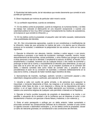 8. Rusticidad del delincuente, de tal naturaleza que revele claramente que cometió el acto
punible por ignorancia;

9. Obrar impulsado por motivos de particular valor moral o social;

10. La confesión espontánea, cuando es verdadera;

 11. En los delitos contra la propiedad, cuando la indigencia, la numerosa familia, o la falta
de trabajo han colocado al delincuente en una situación excepcional; o cuando una
calamidad pública le hizo muy difícil conseguir honradamente los medios de subsistencia,
en la época en que cometió la infracción; y,

 12. En los delitos contra la propiedad, el pequeño valor del daño causado, relativamente
a las posibilidades del ofendido.

 Art. 30.- Son circunstancias agravantes, cuando no son constitutivas o modificatorias de
la infracción, todas las que aumentan la malicia del acto, o la alarma que la infracción
produce en la sociedad, o establecen la peligrosidad de sus autores, como en los casos
siguientes:

 1. Ejecutar la infracción con alevosía, traición, insidias o sobre seguro; o por precio,
recompensa o promesa; o por medio de inundación, naufragio, incendio, veneno, minas,
descarrilamiento de ferrocarriles, armas prohibidas, u otros medios que pongan en peligro
a otras personas a más de la ofendida; o empleando la astucia, el disfraz, el fraude; o con
ensañamiento o crueldad, haciendo uso de cualquier tortura u otro medio de aumentar y
prolongar el dolor de la víctima; o imposibilitando al ofendido para defenderse, ya sea que
para esto se le prive del uso de la razón, ya se empleen auxiliares en la comisión del
delito; o haberse cometido éste como medio de cometer otro; o perpetrar el acto
prevaliéndose el autor de su condición de autoridad, o entrando deliberadamente en la
casa de la víctima, o después de haber recibido algún beneficio de ésta;

 2. Aprovecharse de incendio, naufragio, sedición, tumulto o conmoción popular u otra
calamidad o desgracia pública o particular, para ejecutar la infracción;

 3. Llevarla a cabo con auxilio de gente armada, o de personas que aseguren la
impunidad; o tomando falsamente el título, las insignias o el nombre de la autoridad; o
mediante orden falsa de ésta; o con desprecio u ofensa de los depositarios del poder
público; o en el lugar mismo en que se hallen ejerciendo sus funciones; o donde se
celebre una ceremonia religiosa de cualquier culto permitido o tolerado en la República;

4. Ejecutar el hecho punible buscando de propósito el despoblado o la noche; o en
pandilla; o abusando de la amistad o de la confianza que se dispense al autor; o con
escalamiento o fractura; con ganzúas o llaves falsas y maestras; o con violencia; y,

 5. Estar el autor perseguido o prófugo por un delito anterior; haber aumentado o
procurado aumentar las consecuencias dañosas de la infracción; cometer el acto contra
un agente consular o diplomático extranjero; y, en los delitos contra la propiedad, causar
un daño de relevante gravedad, en consideración a las condiciones del ofendido.
 