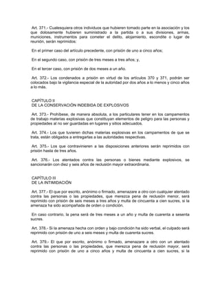 Art. 371.- Cualesquiera otros individuos que hubieren tomado parte en la asociación y los
que dolosamente hubieren suministrado a la partida o a sus divisiones, armas,
municiones, instrumentos para cometer el delito, alojamiento, escondite o lugar de
reunión, serán reprimidos:

En el primer caso del artículo precedente, con prisión de uno a cinco años;

En el segundo caso, con prisión de tres meses a tres años; y,

En el tercer caso, con prisión de dos meses a un año.

 Art. 372.- Los condenados a prisión en virtud de los artículos 370 y 371, podrán ser
colocados bajo la vigilancia especial de la autoridad por dos años a lo menos y cinco años
a lo más.


CAPÍTULO II
DE LA CONSERVACIÓN INDEBIDA DE EXPLOSIVOS

 Art. 373.- Prohíbese, de manera absoluta, a los particulares tener en los campamentos
de trabajo materias explosivas que constituyan elementos de peligro para las personas y
propiedades al no ser guardadas en lugares y sitios adecuados.

 Art. 374.- Los que tuvieren dichas materias explosivas en los campamentos de que se
trata, están obligados a entregarlas a las autoridades respectivas.

 Art. 375.- Los que contravinieren a las disposiciones anteriores serán reprimidos con
prisión hasta de tres años.

 Art. 376.- Los atentados contra las personas o bienes mediante explosivos, se
sancionarán con diez y seis años de reclusión mayor extraordinaria.


CAPÍTULO III
DE LA INTIMIDACIÓN

 Art. 377.- El que por escrito, anónimo o firmado, amenazare a otro con cualquier atentado
contra las personas o las propiedades, que merezca pena de reclusión menor, será
reprimido con prisión de seis meses a tres años y multa de cincuenta a cien sucres, si la
amenaza ha sido acompañada de orden o condición.

 En caso contrario, la pena será de tres meses a un año y multa de cuarenta a sesenta
sucres.

 Art. 378.- Si la amenaza hecha con orden y bajo condición ha sido verbal, el culpado será
reprimido con prisión de uno a seis meses y multa de cuarenta sucres.

 Art. 379.- El que por escrito, anónimo o firmado, amenazare a otro con un atentado
contra las personas o las propiedades, que merezca pena de reclusión mayor, será
reprimido con prisión de uno a cinco años y multa de cincuenta a cien sucres, si la
 
